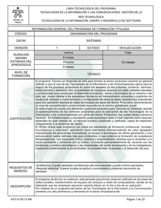 Modelo de
Mejora
LÍNEA TECNOLÓGICA DEL PROGRAMA
TECNOLOGÍAS DE LA INFORMACIÓN Y LAS COMUNICACIONES GESTIÓN DE LA
RED TECNOLÓGICA
TECNOLOGÍAS DE LA INFORMACIÓN, DISEÑO Y DESARROLLO DE SOFTWARE
INFORMACIÓN GENERAL DEL PROGRAMA DE FORMACIÓN TITULADA
DENOMINACIÓN DEL PROGRAMACÓDIGO:
VERSIÓN: ESTADO:
DURACIÓN
MÁXIMA
ESTIMADA DEL
APRENDIZAJE
Total
6 meses
6 meses
12 meses
1 EN EJECUCIÓN
NIVEL DE
FORMACIÓN:
SISTEMAS228185
TÉCNICO
Lectiva
Práctica
JUSTIFICACIÓN:
El programa Técnico en Sistemas se creó para brindar al sector productivo nacional en general
(debido a que el uso de las Tecnologías de la Información y las Comunicaciones aplica para la
mejora de los procesos productivos en todos los sectores ya sea industria, comercio, servicios,
sector primario y extractivo, etc), la posibilidad de incorporar personal con altas calidades laborales
y profesionales que contribuyan al desarrollo económico, social y tecnológico de su entorno y del
país, así mismo ofrecer a los aprendices formación en mantenimiento preventivo y predictivo de
equipos de cómputo e implementación y configuración de redes de datos, factores muy importantes
para una aplicación efectiva de éstas tecnologías por parte del Sector Productivo, incrementando
su nivel de competitividad y productividad requerido en el entorno globalizado actual.
En todo el país se cuenta con demanda y potencial productivo para Técnicos en Sistemas, gracias
al apalancamiento de los diversos programas para la aplicación de las Tecnologías de la
Información y las Comunicaciones por parte del Sector Productivo, los cuales tienen cobertura
nacional. Su fortalecimiento y crecimiento socio-económico tanto a nivel regional como nacional,
dependen en gran medida de un recurso humano cualificado y calificado, capaz de responder
integralmente a la dinámica del sector.
El SENA ofrece este programa con todos los elementos de formación profesional, sociales,
tecnológicos y culturales, aportando como elementos diferenciadores de valor agregado
metodologías de aprendizaje innovadoras, el acceso a tecnologías de última generación y una
estructuración sobre métodos más que contenidos, lo que potencia la formación de ciudadanos
librepensadores, con capacidad crítica, solidaria y emprendedora, factores que lo acreditan y lo
hacen pertinente y coherente con su misión, innovando permanentemente de acuerdo con las
tendencias y cambios tecnológicos y las necesidades del sector empresarial y de los trabajadores,
impactando positivamente la productividad, la competitividad, la equidad y el desarrollo del país.
REQUISITOS DE
INGRESO:
-Académicos: 9 grado aprobado (combinación del nivel requerido y grado mínimo aprobado).
-Requisito adicional: Superar prueba de aptitud y conocimiento y presentar documento de
identidad.
DESCRIPCIÓN:
El programa de técnico en sistemas, está pensado para formar personal calificado en las áreas de
redes sociales, mantenimiento de equipos de cómputo y redes de computadores, donde se ha
detectado que las empresas requieren soporte básico en el día a día de su operación.
Por tratarse de un programa del sector de las Tecnologías de la Información y la Comunicación,
presenta una alta pertinencia y demanda en el sector empresarial del
Página 1 de 204/07/14 09:13 AM
 