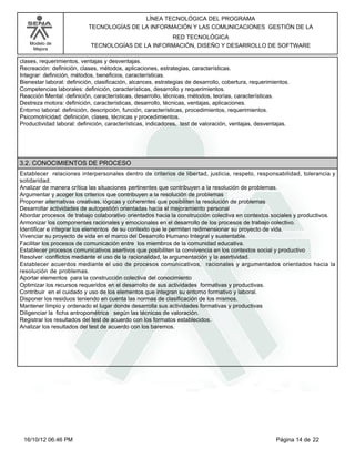 Modelo de
Mejora
LÍNEA TECNOLÓGICA DEL PROGRAMA
TECNOLOGÍAS DE LA INFORMACIÓN Y LAS COMUNICACIONES GESTIÓN DE LA
RED TECNOLÓGICA
TECNOLOGÍAS DE LA INFORMACIÓN, DISEÑO Y DESARROLLO DE SOFTWARE
clases, requerimientos, ventajas y desventajas.
Recreación: definición, clases, métodos, aplicaciones, estrategias, características.
Integrar: definición, métodos, beneficios, características.
Bienestar laboral: definición, clasificación, alcances, estrategias de desarrollo, cobertura, requerimientos.
Competencias laborales: definición, características, desarrollo y requerimientos.
Reacción Mental: definición, características, desarrollo, técnicas, métodos, teorías, características.
Destreza motora: definición, características, desarrollo, técnicas, ventajas, aplicaciones.
Entorno laboral: definición, descripción, función, características, procedimientos, requerimientos.
Psicomotricidad: definición, clases, técnicas y procedimientos.
Productividad laboral: definición, características, indicadores, test de valoración, ventajas, desventajas.
3.2. CONOCIMIENTOS DE PROCESO
Establecer relaciones interpersonales dentro de criterios de libertad, justicia, respeto, responsabilidad, tolerancia y
solidaridad.
Analizar de manera crítica las situaciones pertinentes que contribuyen a la resolución de problemas.
Argumentar y acoger los criterios que contribuyen a la resolución de problemas
Proponer alternativas creativas, lógicas y coherentes que posibiliten la resolución de problemas
Desarrollar actividades de autogestión orientadas hacia el mejoramiento personal
Abordar procesos de trabajo colaborativo orientados hacia la construcción colectiva en contextos sociales y productivos.
Armonizar los componentes racionales y emocionales en el desarrollo de los procesos de trabajo colectivo.
Identificar e integrar los elementos de su contexto que le permiten redimensionar su proyecto de vida.
Vivenciar su proyecto de vida en el marco del Desarrollo Humano Integral y sustentable.
Facilitar los procesos de comunicación entre los miembros de la comunidad educativa.
Establecer procesos comunicativos asertivos que posibiliten la convivencia en los contextos social y productivo
Resolver conflictos mediante el uso de la racionalidad, la argumentación y la asertividad.
Establecer acuerdos mediante el uso de procesos comunicativos, racionales y argumentados orientados hacia la
resolución de problemas.
Aportar elementos para la construcción colectiva del conocimiento
Optimizar los recursos requeridos en el desarrollo de sus actividades formativas y productivas.
Contribuir en el cuidado y uso de los elementos que integran su entorno formativo y laboral.
Disponer los residuos teniendo en cuenta las normas de clasificación de los mismos.
Mantener limpio y ordenado el lugar donde desarrolla sus actividades formativas y productivas
Diligenciar la ficha antropométrica según las técnicas de valoración.
Registrar los resultados del test de acuerdo con los formatos establecidos.
Analizar los resultados del test de acuerdo con los baremos.
Página 14 de 2216/10/12 06:46 PM
 