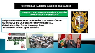 UNIVERSIDAD NACIONAL MAYOR DE SAN MARCOS
´´ESTRUCTURA CURRICULAR BÁSICA, DISEÑO
CURRICULAR Y CURRÍCULO
Asignatura: SEMINARIO DE DISEÑO Y EVALUACIÓN DEL
CURRÍCULO DE LA FORMACIÓN PROFESIONAL
Catedrático: Mg. Oscar Huaranga Ross
Estudiante: Lenin López Sánchez
 