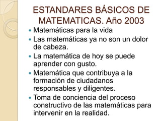 ESTANDARES BÁSICOS DE MATEMATICAS. Año 2003Matemáticas para la vidaLas matemáticas ya no son un dolor de cabeza.La matemática de hoy se puede aprender con gusto.Matemática que contribuya a la formación de ciudadanos responsables y diligentes.Toma de conciencia del proceso constructivo de las matemáticas para intervenir en la realidad.