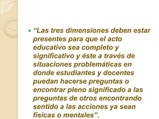 “Las tres dimensiones deben estar presentes para que el acto educativo sea completo y significativo y éste a través de situaciones problemáticas en donde estudiantes y docentes puedan hacerse preguntas o encontrar pleno significado a las preguntas de otros encontrando sentido a las acciones ya sean físicas o mentales”.