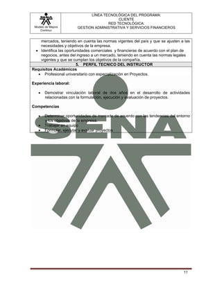 LÍNEA TECNOLÓGICA DEL PROGRAMA:
                                            CLIENTE
                                       RED TECNOLÓGICA:
 Modelo de Mejora        GESTION ADMINISTRATIVA Y SERVICIOS FINANCIEROS
    Continua


    mercados, teniendo en cuenta las normas vigentes del país y que se ajusten a las
    necesidades y objetivos de la empresa.
  • Identifica las oportunidades comerciales y financieras de acuerdo con el plan de
    negocios, antes del ingreso a un mercado, teniendo en cuenta las normas legales
    vigentes y que se cumplan los objetivos de la compañía.
                         5. PERFIL TECNICO DEL INSTRUCTOR
Requisitos Académicos
   • Profesional universitario con especialización en Proyectos.

Experiencia laboral:

   •    Demostrar vinculación laboral de dos años en el desarrollo de actividades
        relacionadas con la formulación, ejecución y evaluación de proyectos.

Competencias

   •    Determinar oportunidades de mercado de acuerdo con las tendencias del entorno
        y los objetivos de la empresa.
   •    Trabajar en equipo
   •    Formular, ejecutar y evaluar proyectos




                                                                                 11
 