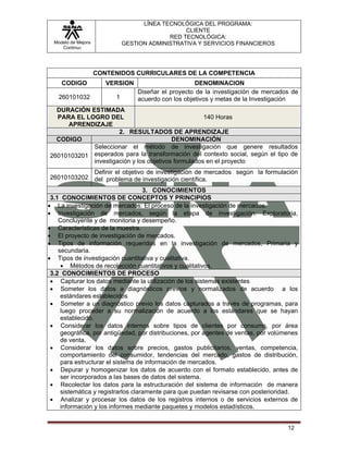 LÍNEA TECNOLÓGICA DEL PROGRAMA:
                                                 CLIENTE
                                            RED TECNOLÓGICA:
  Modelo de Mejora            GESTION ADMINISTRATIVA Y SERVICIOS FINANCIEROS
     Continua




                     CONTENIDOS CURRICULARES DE LA COMPETENCIA
     CODIGO             VERSION                       DENOMINACION
                                  Diseñar el proyecto de la investigación de mercados de
    260101032             1       acuerdo con los objetivos y metas de la Investigación
  DURACIÓN ESTIMADA
  PARA EL LOGRO DEL                                 140 Horas
     APRENDIZAJE
                     2. RESULTADOS DE APRENDIZAJE
  CODIGO                                 DENOMINACIÓN
            Seleccionar el método de investigación que genere resultados
26010103201 esperados para la transformación del contexto social, según el tipo de
            investigación y los objetivos formulados en el proyecto
            Definir el objetivo de investigación de mercados según la formulación
26010103202 del problema de investigación científica.

                                    3. CONOCIMIENTOS
 3.1 CONOCIMIENTOS DE CONCEPTOS Y PRINCIPIOS
• La investigación de mercados: El proceso de la investigación de mercados.
• Investigación de mercados, según la etapa de investigación: Exploratoria,
    Concluyente y de monitoria y desempeño.
• Características de la muestra.
• El proyecto de investigación de mercados.
• Tipos de información requeridos en la investigación de mercados, Primaria y
    secundaria.
• Tipos de investigación cuantitativa y cualitativa.
     • Métodos de recolección cuantitativos y cualitativos.
 3.2 CONOCIMIENTOS DE PROCESO
 • Capturar los datos mediante la utilización de los sistemas existentes
 • Someter los datos a diagnósticos previos y normalizados de acuerdo a los
     estándares establecidos
 • Someter a un diagnóstico previo los datos capturados a través de programas, para
     luego proceder a su normalización de acuerdo a los estándares que se hayan
     establecido.
 • Considerar los datos internos sobre tipos de clientes por consumo, por área
     geográfica, por antigüedad, por distribuciones, por agentes de ventas, por volúmenes
     de venta.
 • Considerar los datos sobre precios, gastos publicitarios, ventas, competencia,
     comportamiento del consumidor, tendencias del mercado, gastos de distribución,
     para estructurar el sistema de información de mercados.
 • Depurar y homogenizar los datos de acuerdo con el formato establecido, antes de
     ser incorporados a las bases de datos del sistema.
 • Recolectar los datos para la estructuración del sistema de información de manera
     sistemática y registrarlos claramente para que puedan revisarse con posterioridad.
 • Analizar y procesar los datos de los registros internos o de servicios externos de
     información y los informes mediante paquetes y modelos estadísticos.


                                                                                     12
 