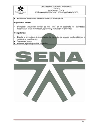 LÍNEA TECNOLÓGICA DEL PROGRAMA:
                                               CLIENTE
                                          RED TECNOLÓGICA:
    Modelo de Mejora        GESTION ADMINISTRATIVA Y SERVICIOS FINANCIEROS
       Continua


•     Profesional universitario con especialización en Proyectos.

Experiencia laboral:

•     Demostrar vinculación laboral de dos años en el desarrollo de actividades
      relacionadas con la formulación, ejecución y evaluación de proyectos.

Competencias

•     Diseñar el proyecto de la investigación de mercados de acuerdo con los objetivos y
      metas de la Investigación.
•     Trabajar en equipo
•     Formular, ejecutar y evaluar proyectos




                                                                                    15
 