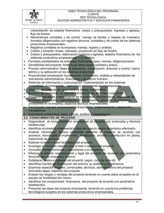 LÍNEA TECNOLÓGICA DEL PROGRAMA:
                                            CLIENTE
                                       RED TECNOLÓGICA:
 Modelo de Mejora        GESTION ADMINISTRATIVA Y SERVICIOS FINANCIEROS
    Continua


     interpretación de estados financieros, costos y presupuestos, ingresos y egresos,
     flujo de fondos.
     Herramientas contables y de control: manejo de kardex o tarjetas de inventario,
     formatos diligenciados con registros técnicos, contables y de costos de los sistemas
     productivos empresariales.
     Registros contables en la empresa: manejo, registro y análisis.
     Crédito y fomento: líneas, intereses, proyección en flujo de fondos.
     Costos y presupuestos: elaboración ingresos y egresos, estados financieros de los
     sistemas productivos empresariales y su análisis.
• Formatos prediseñados de entidades financieras: tipos, normas, diligenciamiento.
• Sensibilidad del proyecto: Análisis de datos según cantidad y precio.
• Proceso administrativo: fases de planeación, organización, dirección y control, marco
   teórico y su aplicación en los sistemas productivos.
• Productividad empresarial: fundamentos, formulación, análisis e interpretación de
   indicadores administrativos, financieros y de talento humano.
• Sistemas de información y comunicación: implementación en los sistemas
   productivos empresariales: Aplicativos administrativos empresariales.
• Alianzas estratégicas de negociación y trabajo colaborativo.
• Solución de problemas: en labores administrativas, técnicas u operativas
• Procesos operativos o tecnológicos de la empresa: características, diagramas de
   procesos, desempeño y participación en los procesos, ejecución de proyectos
   productivos en la empresa, aspectos técnicos empresariales.
• Tecnologías vigentes empresariales: diagnóstico, implementación, adaptación,
   transferencia.
• Indicadores productivos: tipos, cálculo, análisis e interpretación.
3.2 CONOCIMIENTOS DE PROCESO
• Diagnosticar el comportamiento empresarial de acuerdo con protocolos y técnicas
   establecidas.
• Identificar el proyecto empresarial o idea de negocio según diagnóstico efectuado.
• Analizar información técnica sostenible referente al proyecto de acuerdo con
   procesos, tecnologías a implementar, localización, tamaño y distribución en planta,
   tratamiento de residuos.
• Elaborar el perfil y la pre factibilidad del proyecto.
• Investigar el mercado objetivo para el bien o servicio del proyecto
• Consultar fuentes primarias y secundarias y su proyección.
• Efectuar el estudio organizacional y legal del proyecto de acuerdo con parámetros
   técnicos, tipo de empresa y entorno.
• Establecer costos e ingresos del proyecto, según ciclo de vida útil.
• Identificar fuentes de financiación del entorno, su análisis y conveniencia
• Examinar aspectos sociales, comerciales, técnicos, administrativos del proyecto
   formulado según objetivos del proyecto.
• Evaluar los riesgos y ventajas del proyecto teniendo en cuenta datos arrojados en el
   estudio de factibilidad del mismo.
• Identificar los componentes financieros del proyecto de acuerdo con parámetros
   establecidos.
• Presentar las ideas del proyecto empresarial, teniendo en cuenta los problemas
   tecnológicos surgidos en los sistemas productivos empresariales.


                                                                                     17
 
