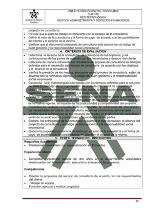 LÍNEA TECNOLÓGICA DEL PROGRAMA:
                                              CLIENTE
                                         RED TECNOLÓGICA:
    Modelo de Mejora       GESTION ADMINISTRATIVA Y SERVICIOS FINANCIEROS
       Continua


  proyecto de consultoría.
• Revisar que el plan de trabajo es coherente con el alcance de la consultoría.
• Definir el valor de la consultoría y la forma de pago de acuerdo con las posibilidades
  del cliente y el alcance de la misma.
• Verificar que el documento propuesta de consultoría está acorde con el código de
  buen gobierno y la responsabilidad social empresarial.
                            4. CRITERIOS DE EVALUACION
• Determina el alcance de la consultoría, la coherencia de los objetivos y las
  contribuciones de las partes de acuerdo con las necesidades y deseos del cliente
• Relaciona de manera coherente los resultados del proceso de consultoría los tiempos
  definidos para el desarrollo del proceso de consultoría de acuerdo con los objetivos
  y el alcance de la consultoría.
• Verifica la previsión de los riesgos, asociados con el proceso de consultoría, estén de
  acuerdo con la normativa vigente, el código del buen gobierno y la responsabilidad
  social empresarial
• Desarrolla la(s) metodología(s) de trabajo con los tiempos definidos para la solución
  del (los) problema(s) de la organización de acuerdo con su rol de consultor, el
  código de buen gobierno, la responsabilidad social, la generación de valor de la
  organización, la normativa vigente y la situación del cliente.
• Aplica la comunicación asertiva en la interacción con el cliente, para la presentación
  de la propuesta de consultoría, la determinación de las metodologías de acuerdo con
  la normativa vigente, el impacto en la productividad y competitividad del proyecto..
• Considera las ventajas competitivas de la propuesta, la coherencia del documento,
  las necesidades del cliente. de consultoría según las condiciones del mercado.
• Verifica que el compromiso de los recursos planteados en el proyecto de consultoría
  están de acuerdo con las condiciones y capacidades de las partes.
• Elabora los entregables de la consultoría siguiendo el plan de trabajo, el alcance del
  proyecto de consultoría y el código de buen gobierno y la responsabilidad social
  empresarial.
• Elabora la propuesta económica causada por el valor de la consultoría y la forma de
  pago de acuerdo con las posibilidades del cliente y el alcance de la misma.
                         5. PERFIL TECNICO DEL INSTRUCTOR
Requisitos Académicos
• Profesional universitario con especialización en Proyectos.

Experiencia laboral:

•      Demostrar vinculación laboral de dos años en el desarrollo de actividades
       relacionadas con la formulación, ejecución y evaluación de proyectos.

Competencias

•      Diseñar la propuesta del servicio de consultoría de acuerdo con los requerimientos
       del cliente
•      Trabajar en equipo
       Formular, ejecutar y evaluar proyectos



                                                                                     22
 