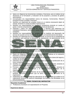 LÍNEA TECNOLÓGICA DEL PROGRAMA:
                                             CLIENTE
                                        RED TECNOLÓGICA:
    Modelo de Mejora      GESTION ADMINISTRATIVA Y SERVICIOS FINANCIEROS
       Continua


• Aplica con diligencia las herramientas contables y financieras, para el análisis de las
  decisiones en la formulación y evaluación de los proyectos y procesos de gestión
  administrativa.
• Conceptualiza con responsabilidad acerca de empresa, Comerciantes, Relación
  Empresa-Proceso Contable y financiero.
• Identifica con objetividad las variables claves en un sistema empresarial objeto de
  estudio, teniendo en cuenta el análisis organizacional.
• Identifica con responsabilidad los escenarios prospectivos teniendo en cuenta el
  grado o nivel de comportamiento esperado en la toma de decisiones.
• Interpreta y aplica con objetividad las normas y técnicas para determinar los
  indicadores financieros, teniendo en cuenta Principios de contabilidad generalmente
  aceptados.
• Identifica con responsabilidad las variables para la medición del desempeño del
  servicio de acuerdo con los indicadores de gestión y el nivel del servicio del cliente.
• Identifica con objetividad las necesidades del cliente, en procura de la rentabilidad de
  la empresa, para optimizar la planeación de operaciones y la administración de la
  organización.
• Interpreta con asertividad los análisis de los eventos con base en los fundamentos de
  la probabilidad, la investigación de operaciones en la toma de decisiones.
• Identifica con diligencia las fuentes de financiamiento comercial, tanto internas como
  externas en la organización, de acuerdo con el proyecto y el plan estratégico de la
  organización.
• Proyecta e interpreta con responsabilidad los estados financieros de la organización
  teniendo en cuenta la metodología, los análisis de mercados y el plan de negocio,
  para la toma de decisiones.
• Opera con diligencia y oportunidad las herramientas informáticas en la evaluación
  financiera y social del proyecto y plan de negocio.
• Interpreta el proyecto, plan de negocio, mediante los parámetros claves del negocio y
  análisis de sensibilidad.
• Interactúa con los miembros del equipo de trabajo, buscando la construcción de un
  futuro compartido.
• Identifica con responsabilidad las oportunidades de negocio e inversión, teniendo en
  cuenta la metodología adoptada en los procesos de toma de decisiones.
• Formula y evalúa con diligencia los proyectos y planes de negocio, teniendo en
  cuenta los indicadores económicos y el direccionamiento estratégico de la
  organización.
• Presenta con objetividad los informes de los análisis, simulaciones y proyecciones
  teniendo en cuenta la decisión que se toma a la instancia pertinente en la
  organización.
• Implementa con responsabilidad las alternativas de decisión objeto de análisis en la
  organización teniendo en cuenta la metodología, los recursos, las dificultades, en la
  toma de decisiones.
                        5. PERFIL TECNICO DEL INSTRUCTOR
Requisitos Académicos
• Profesional universitario con especialización en Proyectos.

Experiencia laboral:


                                                                                      29
 