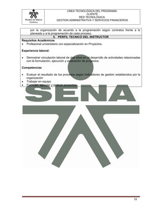 LÍNEA TECNOLÓGICA DEL PROGRAMA:
                                              CLIENTE
                                         RED TECNOLÓGICA:
    Modelo de Mejora       GESTION ADMINISTRATIVA Y SERVICIOS FINANCIEROS
       Continua


     por la organización de acuerdo a la programación según contratos frente a lo
     planeado y a la programación de cada proceso.
                       5. PERFIL TECNICO DEL INSTRUCTOR
Requisitos Académicos
• Profesional universitario con especialización en Proyectos.

Experiencia laboral:

•    Demostrar vinculación laboral de dos años en el desarrollo de actividades relacionadas
     con la formulación, ejecución y evaluación de proyectos.

Competencias

•    Evaluar el resultado de los procesos según indicadores de gestión establecidos por la
     organización
•    Trabajar en equipo
•    Formular, ejecutar y evaluar proyectos




                                                                                      33
 