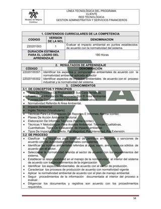 LÍNEA TECNOLÓGICA DEL PROGRAMA:
                                            CLIENTE
                                       RED TECNOLÓGICA:
 Modelo de Mejora        GESTION ADMINISTRATIVA Y SERVICIOS FINANCIEROS
    Continua




             1. CONTENIDOS CURRICULARES DE LA COMPETENCIA
                   VERSION
    CODIGO                                    DENOMINACION
                  DE LA NCL
                            Evaluar el impacto ambiental en puntos establecidos
   220201003          1
                            de acuerdo con la normatividad del sistema.
    DURACIÓN ESTIMADA
    PARA EL LOGRO DEL                            180 Horas
       APRENDIZAJE

                           2. RESULTADOS DE APRENDIZAJE
  CÓDIGO                                      DENOMINACIÓN
22020100301 Identificar los aspectos y componentes ambientales de acuerdo con la
                normatividad ambiental aplicada al sector
22020100302 Identificar aspectos de impactos ambientales de acuerdo con el proceso
                industrial y la normatividad del sistema.
                                   3. CONOCIMIENTOS
3.1 DE CONCEPTOS Y PRINCIPIOS
• Tipos De Procesos De Producción Y Sus Características.
• Fuentes De Información Relacionada Con El Área Ambiental.
• Fuentes De Contaminación Y Parámetros Normativos
• Normatividad Referida Al Área Ambiental.
• Impacto Ambiental
• Inglés Técnico (Vocabulario)
• Técnicas Para La Elaboración De Reportes E Informes. Norma Icontec
• Planes De Acción Ambiental Sectorial
• Elaboración De Informes Técnicos (Norma Icontec)
• Técnicas Y Metodologías Para Análisis Ambiental: Técnicas Cualitativas,
    Cuantitativas. Tipos De Evaluación de impacto ambiental.
• Tipos De Impacto: Por Efecto, Por Magnitud, Por Intensidad, Por Extensión.
3.2 DE PROCESO
• Clasificar los requisitos para solicitud de permisos ambientales o sanciones de
    acuerdo con las autoridades ambientales competentes
• Identificar las normas ambientales referidas al agua, suelo, aire y residuos sólidos de
    acuerdo con el sector.
• Seleccionar la normatividad referida al sector de acuerdo con los requerimientos del
    sistema.
• Establecer la responsabilidad en el manejo de la normatividad al interior del sistema
    de acuerdo con los procedimientos de la organización
• Identificar los aspectos ambientales de acuerdo con el sector de producción.
• Caracterizar los procesos de producción de acuerdo con normatividad vigente
• Aplicar la normatividad ambiental de acuerdo con el plan de manejo ambiental.
• Seguir procedimientos de la información documentada al interior del proceso a
    evaluar.
• Diligenciar los documentos y registros son acuerdo con los procedimientos
    requeridos.


                                                                                     34
 