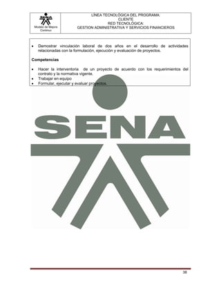 LÍNEA TECNOLÓGICA DEL PROGRAMA:
                                            CLIENTE
                                       RED TECNOLÓGICA:
    Modelo de Mejora     GESTION ADMINISTRATIVA Y SERVICIOS FINANCIEROS
       Continua




•     Demostrar vinculación laboral de dos años en el desarrollo de actividades
      relacionadas con la formulación, ejecución y evaluación de proyectos.

Competencias

•     Hacer la interventoria de un proyecto de acuerdo con los requerimientos del
      contrato y la normativa vigente.
•     Trabajar en equipo
•     Formular, ejecutar y evaluar proyectos.




                                                                              38
 