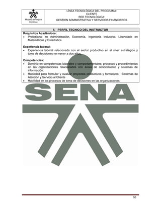 LÍNEA TECNOLÓGICA DEL PROGRAMA:
                                           CLIENTE
                                      RED TECNOLÓGICA:
 Modelo de Mejora       GESTION ADMINISTRATIVA Y SERVICIOS FINANCIEROS
    Continua


                     5. PERFIL TECNICO DEL INSTRUCTOR
Requisitos Académicos:
• Profesional en Administración, Economía, Ingeniería Industrial, Licenciado en
   Matemáticas y Estadística.

Experiencia laboral:
• Experiencia laboral relacionada con el sector productivo en el nivel estratégico y
   toma de decisiones no menor a dos años.

Competencias:
• Dominio en competencias laborales y comportamentales; procesos y procedimientos
  en las organizaciones relacionados con áreas de conocimiento y sistemas de
  información.
• Habilidad para formular y evaluar proyectos productivos y formativos; Sistemas de
  Atención y Servicio al Cliente
• Habilidad en los procesos de toma de decisiones en las organizaciones




                                                                                50
 