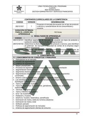 LÍNEA TECNOLÓGICA DEL PROGRAMA:
                                                 CLIENTE
                                            RED TECNOLÓGICA:
 Modelo de Mejora             GESTION ADMINISTRATIVA Y SERVICIOS FINANCIEROS
    Continua




                    CONTENIDOS CURRICULARES DE LA COMPETENCIA
    CODIGO            VERSION                          DENOMINACION
                                   Proyectar el mercado de acuerdo con el tipo de producto
   260101001              1        o servicio y características de los consumidores y
                                   usuarios
   DURACIÓN ESTIMADA
    PARA EL LOGRO DEL                                    140 Horas
        APRENDIZAJE
                            2. RESULTADOS DE APRENDIZAJE
  CODIGO                                     DENOMINACIÓN
26010100101 Identificar segmentos de mercado de acuerdo con tipos de producto y
                  población establecidos en el plan de segmentación.
26010100102 Determinar la oferta y la demanda del producto o servicio, para identificar
                  el potencial de mercado y capacidad de ventas de la empresa según
                  política empresarial
26010100103 Determinar los precios de los productos y servicios, según tipos de
                  mercados y de productos, mediante la aplicación de métodos de fijación
                  precios.
                                   3. CONOCIMIENTOS
3.1 CONOCIMIENTOS DE CONCEPTOS Y PRINCIPIOS
• Participación en el mercado
• Proceso de segmentación
• Criterios de segmentación
• Mapas preceptúales
• Procesos de segmentación: Microsegmentación, Macrosegmentación
• Segmentación transnacional
• Segmentos diversos entre países
• Segmentación internacional: Grupos de países homogéneos, Segmentos
   universales,
• Entorno cultural, demográfico y social del segmento objetivo
• Las estrategias de segmentación de mercados : Estrategias de concentración,
   Estrategias multisegmentos
• Tipos y métodos de muestreo
• Tipos de Segmentos: Competidores, ganadores, presionados, adoptados y
   tradicionales.
• Técnicas de segmentación
• Tipos y métodos de muestreo
• Error de muestreo
• Población y muestra
• Diseño la muestra: Sistemática, estratificada
• Estimación de media y tabla de números aleatorios
• Estimación de media y total
• Software aplicado
• Políticas de segmentación de mercados
• Criterios de segmentación clientes de consumo:


                                                                                      51
 
