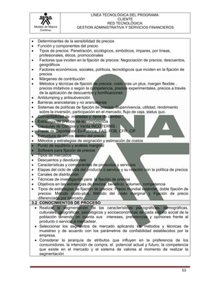 LÍNEA TECNOLÓGICA DEL PROGRAMA:
                                             CLIENTE
                                        RED TECNOLÓGICA:
    Modelo de Mejora      GESTION ADMINISTRATIVA Y SERVICIOS FINANCIEROS
       Continua


•  Determinantes de la sensibilidad de precios
•  Función y componentes del precio
•    Tipos de precios: Penetración, sicológicos, simbólicos, impares, por líneas,
     profesionales, éticos, promociónales
•    Factores que inciden en la fijación de precios: Negociación de precios, descuentos,
     geográficos
•    Factores económicos, sociales, políticos, tecnológicos que inciden en la fijación de
     precios
•    Márgenes de contribución
•    Métodos y técnicas de fijación de precios: costo mas un plus, margen flexible ,
     precios imitativos o según la competencia, precios experimentales, precios a través
     de la aplicación de descuentos y bonificaciones
• Antidumping y antisubvención
• Barreras arancelarias y no arancelarias
• Sistemas de políticas de fijación de precios: Supervivencia, utilidad, rendimiento
     sobre la inversión, participación en el mercado, flujo de caja, status quo.
• Convertibilidad de monedas y tipos de cambio
• Estrategia de precios de la competencia
• Cláusulas de Compra y Venta INCOTERMS :
• Precio de Exportación Ex-Fábrica, FAS, FOB, CFR, CIF
• Estructura de costos dentro del precio
• Métodos y estrategias de asignación y estimación de costos
• Punto de equilibrio y análisis marginal
• Software para fijación de precios
• Tipos de mercados
• Descuentos y devoluciones
• Características y componentes de productos y servicios
• Etapas del ciclo de vida del producto o servicio y su relación con la política de precios
• Canales de distribución
• Técnicas de investigación para la fijación de precios
• Objetivos en las estrategias de precios, beneficio, volumen, competencia
• Tipos de estrategias de fijación de precios: Precio mundial estándar, doble fijación de
    precios: Método costo-plus, Método del costo marginal y Fijación de precio
    diferenciado por mercado
3.2 CONOCIMIENTOS DE PROCESO
  • Realizar la segmentación de las características psicográficas, demográficas,
     culturales, geográficas, psicológicos y socioeconómicas de cada estrato social de la
     población teniendo en cuenta sus intereses, preferencias y opiniones frente al
     producto o servicio a mercadear.
  • Seleccionar los segmentos de mercado aplicando los métodos y técnicas de
     muestreo y de acuerdo con los parámetros de confiabilidad establecidos por la
     empresa.
  • Considerar la jerarquía de atributos que influyen en la preferencia de los
     consumidores, la intención de compra, el potencial actual y futuro, la competencia
     que existe en el mercado y el sistema de valores al momento de realizar la
     segmentación



                                                                                       53
 