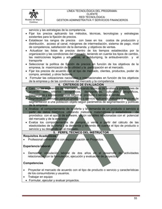 LÍNEA TECNOLÓGICA DEL PROGRAMA:
                                            CLIENTE
                                       RED TECNOLÓGICA:
    Modelo de Mejora     GESTION ADMINISTRATIVA Y SERVICIOS FINANCIEROS
       Continua


   servicio y las estrategias de la competencia.
 • Fijar los precios aplicando los métodos, técnicas, tecnologías y estrategias
   existentes para la fijación de precios.
 • Establecer los rangos de precios con base en los costos de producción y
   distribución, acceso al canal, márgenes de intermediación, sistema de pago, nivel
   de competencia, satisfacción de la demanda. y objetivos de ventas.
 • Actualizar las listas de precios dentro de los tiempos establecidos por la
   organización y las condiciones del mercado, teniendo en cuenta los tipos de cambio,
   las restricciones legales y aduaneras, el antidumping, la antisubvención y el
   transporte
 • Seleccionar la política de fijación de precios en función de los objetivos de la
   empresa, la maximización de la utilidad y la participación en el mercado.
 • Fijar los precios de acuerdo con el tipo de mercado, clientes, productos, poder de
   compra, amistad, y otros factores.
 • Formular las cotizaciones nacionales e internacionales en función de los objetivos
   de la empresa y de las condiciones del mercado y la competencia
                            4. CRITERIOS DE EVALUACION
 • Caracteriza segmentos de mercado aplicando técnicas de análisis a poblaciones de
   acuerdo con criterios sicográficos, demográficos, culturales, geográficos,
   psicológicos y socioeconómicas según el producto o servicio a vender
 • Segmenta el mercado para un producto o servicio aplicando métodos y técnicas de
   segmentación a una población objeto según parámetros de segmentación y políticas
   de la empresa
 • Analiza el comportamiento de la oferta y la demanda de un producto o servicio a
   partir de datos históricos utilizando métodos matemáticos y estadísticos de
   pronóstico con el apoyo de software, según variables relacionadas con el potencial
   del mercado y de la empresa.
 • Evalúa los comportamientos de compra y venta a partir del cálculo de las
   elasticidades de la oferta y la demanda y teniendo en cuenta el tipo de producto o
   servicio y su desarrollo en el mercado.
                       5. PERFIL TECNICO DEL INSTRUCTOR
Requisitos Académicos
• Profesional universitario con especialización en Proyectos.

Experiencia laboral:

•     Demostrar vinculación laboral de dos años en el desarrollo de actividades
      relacionadas con la formulación, ejecución y evaluación de proyectos.

Competencias

•  Proyectar el mercado de acuerdo con el tipo de producto o servicio y características
   de los consumidores y usuarios.
• Trabajar en equipo
 • Formular, ejecutar y evaluar proyectos.




                                                                                   55
 