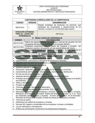LÍNEA TECNOLÓGICA DEL PROGRAMA:
                                              CLIENTE
                                         RED TECNOLÓGICA:
 Modelo de Mejora          GESTION ADMINISTRATIVA Y SERVICIOS FINANCIEROS
    Continua




                    CONTENIDOS CURRICULARES DE LA COMPETENCIA
    CODIGO             VERSION                      DENOMINACION
                                 Diseñar prototipos de productos y/o servicios, qué
   260101014          1          satisfagan las necesidades y requerimientos de los
                                 clientes y cumplan la normatividad legal vigente.
  DURACIÓN ESTIMADA
  PARA EL LOGRO DEL                                   180 Horas
     APRENDIZAJE
                          2. RESULTADOS DE APRENDIZAJE
  CODIGO                                    DENOMINACIÓN
                Definir las especificaciones del producto o servicio de acuerdo con los
26010101401
                resultados del estudio de factibilidad y el mercado definido.
                Establecer parámetros para el diseño del empaque y envases del
26010101402
                producto o servicio de acuerdo con las características del mismo.
                Desarrollar el nombre y la marca del producto o servicio teniendo en
26010101403
                cuenta sus características y los resultados de la investigación.
                                  3. CONOCIMIENTOS
3.1 CONOCIMIENTOS DE CONCEPTOS Y PRINCIPIOS
• Naturaleza y características de los productos.
• Características extrínsecas e intrínsecas de productos o servicios.
• Aspectos psico-sociales de los productos o servicios.
• Infraestructura y tecnología empresarial.
• Software aplicado a diseño.
• Planeación, desarrollo y técnicas de evaluación de productos y servicios
• Características del mercadeo: Cliente, precio, comunicación y distribución
• El ciclo de vida de los productos o servicios
• Aspectos técnicos tecnológicos y legales de los productos y servicios.
• Prototipo de productos. Ficha técnica de productos o servicios. Factores en el diseño
    de productos.
• Oferta y demanda
• Pruebas de concepto
• Técnicas de diseño, bocetación y planimetría
• Número mundial de artículo comercial EAN. UCC- GTIN.
• Naturaleza y clasificación de empaques y envases. Tipos de empaques y envases.
    Rotulación de Empaques y Envases. Diseño del empaque y envase. (b, d, e). Tipos
    de materiales para empaques y envases. Función del empaque en el mercadeo.
    Reciclaje de empaques y envases. Prueba de campo de empaques y envases
• Técnicas de diseño
• Estándares de calidad de empaques y envases
• Normas ISO, legales y ambientales de los empaques, envases y embalajes.
• Ley de metrología y normalización
• Política de comunicación comercial en la empresa para empaques



                                                                                    56
 