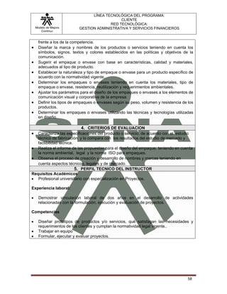 LÍNEA TECNOLÓGICA DEL PROGRAMA:
                                              CLIENTE
                                         RED TECNOLÓGICA:
    Modelo de Mejora       GESTION ADMINISTRATIVA Y SERVICIOS FINANCIEROS
       Continua


      frente a los de la competencia.
•     Diseñar la marca y nombres de los productos o servicios teniendo en cuenta los
      símbolos, signos, textos y colores establecidos en las políticas y objetivos de la
      comunicación.
•     Sugerir el empaque o envase con base en características, calidad y materiales,
      adecuados al tipo de producto.
•     Establecer la naturaleza y tipo de empaque o envase para un producto específico de
      acuerdo con la normatividad vigente.
•     Determinar los empaques o envases teniendo en cuenta los materiales, tipo de
      empaque o envase, resistencia, reutilización y requerimientos ambientales.
•     Ajustar los parámetros para el diseño de los empaques o envases a los elementos de
      comunicación visual y corporativa de la empresa.
•     Definir los tipos de empaques o envases según su peso, volumen y resistencia de los
      productos.
•     Determinar los empaques o envases utilizando las técnicas y tecnologías utilizadas
      en diseño.

                            4. CRITERIOS DE EVALUACION
•  Caracteriza las especificaciones del producto o servicio, de acuerdo con el estudio
   técnico de fabricación y lo compara con los resultados del estudio de mercado y
   factibilidad técnica.
• Realiza el informe de las propuestas para el diseño del empaque, teniendo en cuenta
   la norma ambiental, legal y la norma ISO para empaques.
• Observa el proceso de creación y desarrollo de nombres y marcas teniendo en
   cuenta aspectos técnicos, legales y de mercado.
                         5. PERFIL TECNICO DEL INSTRUCTOR
Requisitos Académicos
• Profesional universitario con especialización en Proyectos.

Experiencia laboral:

•    Demostrar vinculación laboral de dos años en el desarrollo de actividades
     relacionadas con la formulación, ejecución y evaluación de proyectos.

Competencias

•    Diseñar prototipos de productos y/o servicios, qué satisfagan las necesidades y
     requerimientos de los clientes y cumplan la normatividad legal vigente..
•    Trabajar en equipo
•    Formular, ejecutar y evaluar proyectos.




                                                                                      58
 
