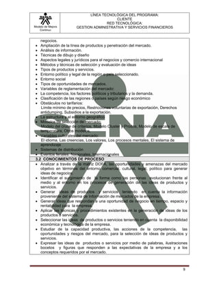 LÍNEA TECNOLÓGICA DEL PROGRAMA:
                                          CLIENTE
                                     RED TECNOLÓGICA:
Modelo de Mejora       GESTION ADMINISTRATIVA Y SERVICIOS FINANCIEROS
   Continua


    negocios.
 •  Ampliación de la línea de productos y penetración del mercado.
 •  Análisis de información.
 •  Técnicas de dibujo y diseño
 •  Aspectos legales y jurídicos para el negocios y comercio internacional
 •  Métodos y técnicas de selección y evaluación de ideas
 •  Tipos de productos y servicios.
 •  Entorno político y legal de la región o país seleccionado.
 •  Entorno social
 •  Tipos de oportunidades de mercados.
 •  Variables de reglamentación del mercado:
 •  La competencia, los factores políticos y tributarios y la demanda.
 •  Clasificación de las regiones o países según riesgo económico
 •  Obstáculos no tarifarios:
    Límite mínimo de precios, Restricciones voluntarias de exportación, Derechos
    antidumping, Subsidios a la exportación.
 • La estructura y el entorno geográfico
 • Modelos de selección de mercado:
    Modelo del cruce de criterios, Modelo Cluster y Prodes, Modelo de escala de
    temperatura, Otros modelos.
 • Variables culturales del mercado:
    El idioma, Las creencias, Los valores, Los procesos mentales, El sistema de
    aprendizaje
 • Sistemas de distribución
 • Eventos feriales: Nacionales, Internacionales
 3.2 CONOCIMIENTOS DE PROCESO
 • Analizar a través de la matriz DOFA, las oportunidades y amenazas del mercado
    objetivo en términos del entorno comercial, cultural, legal, político para generar
    ideas de negocios.
 • Identificar el surgimiento de la forma como las personas evolucionan frente al
    medio y al entorno en los procesos de generación de las ideas de productos y
    servicios.
 • Generar ideas de productos y servicios teniendo en cuenta la información
    proveniente del sistema de Información de mercados de la empresa.
 • Generar ideas que respondan a una oportunidad de negocio en tiempo, espacio y
    rentabilidad para la empresa.
 • Aplicar las técnicas y procedimientos existentes en la generación de ideas de los
    productos o servicios.
 • Seleccionar las ideas de productos o servicios teniendo en cuenta la disponibilidad
    económica y tecnológica de la empresa.
 • Estudiar de la capacidad productiva, las acciones de la competencia, las
    oportunidades y riesgos del mercado, para la selección de ideas de productos y
    servicios.
 • Expresar las ideas de productos o servicios por medio de palabras, ilustraciones
    bocetos y figuras que responden a las expectativas de la empresa y a los
    conceptos requeridos por el mercado.



                                                                                   9
 