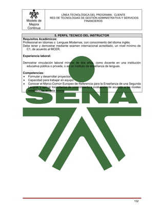 LÍNEA TECNOLÓGICA DEL PROGRAMA: CLIENTE
                    RED DE TECNOLOGIAS DE GESTIÓN ADMINISTRATIVA Y SERVICIOS
  Modelo de                              FINANCIEROS
   Mejora
  Continua

                       5. PERFIL TECNICO DEL INSTRUCTOR
Requisitos Académicos:
Profesional en Idiomas o Lenguas Modernas, con conocimiento del idioma inglés.
Debe tener y demostrar mediante examen internacional acreditado, un nivel mínimo de
   C1, de acuerdo al MCER.

Experiencia laboral:

Demostrar vinculación laboral mínimo de dos años, como docente en una institución
  educativa pública o privada, o en un instituto de enseñanza de lenguas.

Competencias:
• Formular y desarrollar proyectos
• Capacidad para trabajar en equipo
• Conocer el Marco Común Europeo de Referencia para la Enseñanza de una Segunda
   Lengua, y aplicar los criterios de conocimiento y evaluación de acuerdo a los niveles
   establecidos en esta norma.




                                                                                   102
 