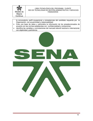 LÍNEA TECNOLÓGICA DEL PROGRAMA: CLIENTE
                     RED DE TECNOLOGIAS DE GESTIÓN ADMINISTRATIVA Y SERVICIOS
    Modelo de                             FINANCIEROS
     Mejora
    Continua

     la convocatoria, perfil ocupacional y competencias del candidato requerido por la
     Organización, con ecuanimidad y responsabilidad
•    Crea una base de datos y administra la información de los preseleccionados de
     acuerdo con las normas establecidas con confidencialidad y compromiso
•    Identifica las variables y connotaciones del mercado laboral nacional e internacional,
     con objetividad y pertinencia




                                                                                       18
 