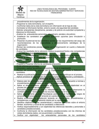 LÍNEA TECNOLÓGICA DEL PROGRAMA: CLIENTE
                      RED DE TECNOLOGIAS DE GESTIÓN ADMINISTRATIVA Y SERVICIOS
    Modelo de                              FINANCIEROS
     Mejora
    Continua

     procedimientos de la organización.
    -Programar la visita domiciliaria, con el experto.
    - Confrontar datos de la visita domiciliaria con información de la hoja de vida.
    -Contrastar la Información familiar, entorno social y de seguridad del candidato
    -Solicitar antecedentes disciplinarios, penales y de policía a la autoridad competente y
    relacionar la información.
    -Analizar los antecedentes personales: (disciplinario, penales y de policía).
•     Establecer los candidatos presentados que tienen opciones para vinculación o
      promoción.
•     Presentar el potencial de los candidatos acorde con los requerimientos del cargo, las
      recomendaciones de los especialistas y direccionamiento estratégico de la
      organización.
    -Revisar las condiciones previas exigidas por la Organización en cuanto a Selección
    de candidatos.
    -Evaluar los resultados de la valoración médica ocupacional frente a las competencias
    de las roles de trabajo a seleccionar.
    -Interpretar los resultados y recomendaciones de exámenes médicos de ingreso
•     Prestar la atención al usuario de acuerdo con el protocolo de cortesía y cultura
      organizacional.
•     Presentar el informe final de los candidatos.
    -Preparar y Presentar informe de candidatos propuestos
    -Emitir informes por puntajes
    -Interpretar y aplicar las políticas y procedimientos de la organización.
    -Revisar las condiciones exigidas por la Organización en cuanto a Selección de
    candidatos.
•     Realizar la publicación de los candidatos clasificados para continuar en el proceso,
    -Aplicar procesos de organización documental al proceso de selección y contratación
                               4. CRITERIOS DE EVALUACION
•     Elabora plan de actividades para la selección de candidatos, de acuerdo a normas y
      procedimientos institucionales con eficiencia y responsabilidad.
•     Aplica el direccionamiento estratégico de la organización con objetividad en el
      proceso de selección del talento humano.
•     Demuestra responsabilidad para la interpretación de las normas observando la
      confidencialidad y racionalidad de los recursos asignados en la planeación
•     Aplica diligentemente pruebas Psicológicas para identificar habilidades, rasgos de
      personalidad y conocimientos, teniendo en cuenta su utilidad y propósito.
•     Realiza entrevistas de preselección teniendo en cuenta, tipos, procedimientos y
      competencias a evaluar, mostrando interés por su aprendizaje
•     Identifica objetivamente las características y aspectos relevantes sobre el entorno
      familiar, económico y social de los candidatos a seleccionar.
•     Verifica responsablemente y con objetividad las referencias laborales y personales a
      candidatos preseleccionados.
•     Confronta la información de los candidatos preseleccionados con los informes de
      visitas domiciliarias dados, con ecuanimidad y confidencia
•     Verifica con objetividad          los antecedentes personales de los candidatos


                                                                                        26
 
