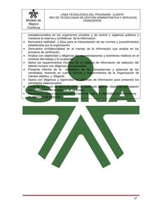 LÍNEA TECNOLÓGICA DEL PROGRAMA: CLIENTE
                     RED DE TECNOLOGIAS DE GESTIÓN ADMINISTRATIVA Y SERVICIOS
    Modelo de                             FINANCIEROS
     Mejora
    Continua

     preseleccionados en los organismos privados y de control y vigilancia públicos y
     mantiene la reserva y confidencia de la información.
•    Demuestra habilidad y ética para la interpretación de las normas y procedimientos
     establecidos por la organización
•    Demuestra confidencialidad en el manejo de la información que analiza en los
     procesos de verificación.
•    Analiza con objetividad y diligencia las recomendaciones y exámenes médicos en el
     contexto del trabajo y la ocupación
•    Aplica los requerimientos mínimos de un sistema de información de selección del
     talento humano con diligencia y ecuanimidad.
•    Presenta informe de la evaluación de las competencias y potencial de los
     candidatos, teniendo en cuenta normas y requerimientos de la Organización de
     manera objetiva. y diligente
•    Opera con diligencia y objetividad los sistemas de información para presentar los
     candidatos seleccionados.
•    Presenta una base de datos del personal clasificado para ser objeto de contratación
     con oportunidad en el proceso de selección
•    Interpreta la cultura organizacional de las empresas con objetividad en los procesos
     de selección de personal.




                                                                                     27
 