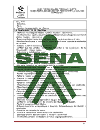LÍNEA TECNOLÓGICA DEL PROGRAMA: CLIENTE
                     RED DE TECNOLOGIAS DE GESTIÓN ADMINISTRATIVA Y SERVICIOS
  Modelo de                               FINANCIEROS
   Mejora
  Continua

   NTC 3588
   -Estructura.
   -Tipos.
• Técnicas de presentación de informes.
3.2 CONOCIMIENTOS DE PROCESO
• Identificar variables para elaborar el plan de inducción – reinducción .
   -Identificar normas legales, requerimientos y políticas institucionales para desarrollar el
   plan de inducción – reinducción.
   -Documentar la información sobre variables que se van a desarrollar en el plan.
   -Identificar la cultura de la organización, planea y practicas de Inducción y reinducción
   de personal
• Elaborar el plan de inducción y reinducción .
   -Verificar que las variables identificadas respondan a las necesidades de la
   Organización y roles de trabajo.
   -Seleccionar la metodología a seguir.
   -Definir los roles de trabajo, en el programa de inducción - reinducción.
• Elaborar los medios didácticos y recursos educativos.
   -Establecer los recursos y medios a utilizar.
   -Identificar metodología, técnicas, en medios y recursos.
• Ajustar los recursos a utilizar con el presupuesto establecido
   -Interpretar de la situación presupuestal de la Organización.
   -Determinar los recursos y materiales para le programa inducción – reinducción.
   -Solicitar cotizaciones sobre costos de los recursos a utilizar.
   -Comparar costos y precios de los recursos presentados por los proveedores.
   -Acordar y ajustar presupuesto de acuerdo con los requerimientos.
   -Aplicar la relación beneficio costo en la toma de decisión
• Preparar documentos para la inducción y reinducción.
   -Identificar los documentos a utilizar.
   -Aplicar las tecnologías de la información y la comunicación (TICs.)
• Utilizar los recursos previstos para la inducción y reinducción según plan establecido.
   -Alistar los recursos previstos para la inducción y reinducción.
• Ejecutar las actividades de inducción de acuerdo con el cronograma establecido.
   -Desarrollar la programación de actividades de inducción- reinducción.
   -Verificar el cumplimiento de la agenda en el programa
• Suministrar la información sobre las actividades de inducción y reinducción a las
     personas involucradas.
   -Interpretar manuales para la operación de equipos de comunicación
   -Verificar los temas y contenidos del programa de inducción y reinducción.
   -Ajustar cronogramas de actividades.
   -Entregar documentos y material para el desarrollo de las actividades de inducción y
   reinducción.
   -Conservar las memorias del evento
• Evaluar el personal que recibió la inducción –reinducción.
   -Establecer criterios de evaluación de la Inducción -reinducción
   -Identificar las variables e indicadores a evaluar según procedimientos.


                                                                                          33
 
