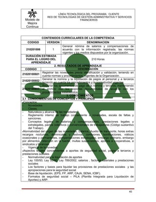 LÍNEA TECNOLÓGICA DEL PROGRAMA: CLIENTE
                   RED DE TECNOLOGIAS DE GESTIÓN ADMINISTRATIVA Y SERVICIOS
  Modelo de                             FINANCIEROS
   Mejora
  Continua


               CONTENIDOS CURRICULARES DE LA COMPETENCIA
    CODIGO         VERSION                        DENOMINACION
                               Generar nómina de salarios y compensaciones de
   210201006           1       acuerdo con la información registrada, las normas
                               vigentes y los medios dispuestos por la organización.
   DURACIÓN ESTIMADA
   PARA EL LOGRO DEL                                    210 Horas
       APRENDIZAJE
                          2. RESULTADOS DE APRENDIZAJE
   CODIGO                                    DENOMINACIÓN
                 Registrar las novedades previa identificación y validación, teniendo en
21020100601
                 cuenta normas y procedimientos vigentes de la Organización.
                 Generar la nomina y la liquidación de pagos al personal y a terceros
21020100602
                 teniendo en cuenta los procedimientos y la normatividad vigentes
                 Reportar los documentos de pago de la nomina y terceros, manteniendo
21020100603 el archivo con los soportes documentales de acuerdo con los
                 procedimientos establecidos
                                    3. CONOCIMIENTOS
3.1 CONOCIMIENTOS DE CONCEPTOS Y PRINCIPIOS
•Conceptos.
-    Novedades
-    Clases.
-    Naturaleza y alcance de las novedades.
-    Reglamento interno de trabajo concerniente a novedades, escala de faltas y
     sanciones.
-    Conceptos legales de salarios y compensaciones, prestaciones legales y
     extralegales, pactos colectivos y convencionales de trabajadores (Código sustantivo
     del Trabajo).
•Normatividad del origen de las novedades, Salarios, Auxilio de transporte, horas extras
recargos nocturnos, dominicales y festivos, comisiones, bonificaciones, viáticos
ocasionales y permanentes, compensaciones extralegales, embargo ordinario, embargo
por alimentos, retención en la fuente, multas suspensiones, aportes a cooperativas, a
sindicatos y libranzas.
-    Vigencia de la novedad.
•Aspectos legales concernientes a aportes de seguridad social, pagos a terceros y
prestaciones sociales.
-    Normatividad para la liquidación de aportes
-    Ley 100/93, Ley 50/90, Ley 789/2002, salarios , factores saláriales y prestaciones
     sociales
-    Los factores y bases para liquidar las provisiones de prestaciones sociales y las
     apropiaciones para la seguridad social
-    Base de liquidación. (EPS, FP, ARP, CAJA, SENA, ICBF).
-    Formatos de seguridad social – PILA (Planilla Integrada para Liquidación de
     Aportes) y ARP.



                                                                                    40
 