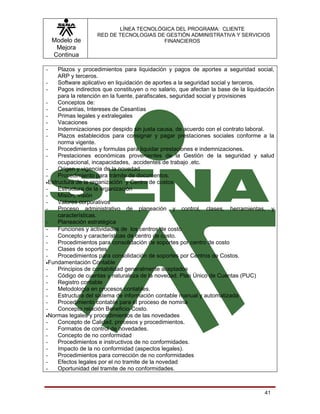 LÍNEA TECNOLÓGICA DEL PROGRAMA: CLIENTE
                    RED DE TECNOLOGIAS DE GESTIÓN ADMINISTRATIVA Y SERVICIOS
    Modelo de                            FINANCIEROS
     Mejora
    Continua

-    Plazos y procedimientos para liquidación y pagos de aportes a seguridad social,
     ARP y terceros.
-    Software aplicativo en liquidación de aportes a la seguridad social y terceros.
-    Pagos indirectos que constituyen o no salario, que afectan la base de la liquidación
     para la retención en la fuente, parafiscales, seguridad social y provisiones
-    Conceptos de:
-    Cesantías, Intereses de Cesantías
-    Primas legales y extralegales
-    Vacaciones
-    Indemnizaciones por despido sin justa causa, de acuerdo con el contrato laboral.
-    Plazos establecidos para consignar y pagar prestaciones sociales conforme a la
     norma vigente.
-    Procedimientos y formulas para liquidar prestaciones e indemnizaciones.
-    Prestaciones económicas provenientes de la Gestión de la seguridad y salud
     ocupacional, incapacidades, accidentes de trabajo .etc.
-    Origen y vigencia de la novedad
-    Procedimiento para trámite de documentos.
•Estructura de la organización y Centro de costos
-    Estructura de la organización
-    Misión, visión
-    Valores corporativos
-    Proceso administrativo de planeación y control, clases, herramientas, y
     características.
-    Planeación estratégica
-    Funciones y actividades de los centros de costo.
-    Concepto y características de centro de costo.
-    Procedimientos para consolidación de soportes por centro de costo
-    Clases de soportes
-    Procedimientos para consolidación de soportes por Centros de Costos.
•Fundamentación Contable
-    Principios de contabilidad generalmente aceptados
-    Código de cuentas y naturaleza de la novedad. Plan Único de Cuentas (PUC)
-    Registro contable
-    Metodología en procesos contables.
-    Estructura del sistema de información contable manual y automatizada
-    Procedimiento contable para el proceso de nomina
-    Concepto relación Beneficio-Costo.
•Normas legales y procedimientos de las novedades
-    Concepto de Calidad, procesos y procedimientos.
-    Formatos de control de novedades.
-    Concepto de no conformidad
-    Procedimientos e instructivos de no conformidades.
-    Impacto de la no conformidad (aspectos legales).
-    Procedimientos para corrección de no conformidades
-    Efectos legales por el no tramite de la novedad
-    Oportunidad del tramite de no conformidades.



                                                                                     41
 