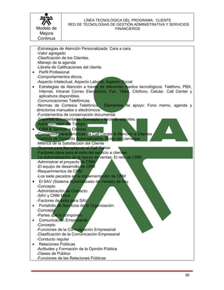 LÍNEA TECNOLÓGICA DEL PROGRAMA: CLIENTE
                    RED DE TECNOLOGIAS DE GESTIÓN ADMINISTRATIVA Y SERVICIOS
    Modelo de                            FINANCIEROS
     Mejora
    Continua

    -Estrategias de Atención Personalizada: Cara a cara.
    -Valor agregado
    -Clasificación de los Clientes.
    -Manejo de la agenda
    -Libreta de Calificaciones del cliente.
•    Perfil Profesional
    -Comportamientos éticos.
    -Aspecto Intelectual, Aspecto Laboral, Aspecto Social
•    Estrategias de Atención a través de diferentes medios tecnológicos: Teléfono, PBX,
     Internet, Intranet Correo Electrónico, Fax, Télex, Citófono, Celular, Call Center y
     aplicativos disponibles.
    -Comunicaciones Telefónicas.
    -Normas de Cortesía Telefónica. Elementos de apoyo: Fono memo, agenda y
    directorios manuales o electrónicos.
    -Fundamentos de conservación documental.
    -Soportes documentales. Concepto y tipos de soportes.
    -Administración del Tiempo
•    CRM & Servicio a Clientes
    -Conceptos, características de Call Center & Atención a Clientes
    -Centros de Contacto Automatizados. Ruteo de Llamadas
    -Métrica de la Satisfacción del Cliente
    -Guiones para llamadas en el Call Center
    -Factores clave para el éxito del servicio a clientes
    -La automatización de la fuerza de ventas: El reto de CRM
    -Administrar el proyecto de CRM
    -El equipo de desarrollo de CRM
    -Requerimientos de CRM
    -Los siete pecados en la implementación de CRM
•    El SAV (Sistema Automatizado de Ventas) de hoy.
    -Concepto
    -Administración de Contacto
    -SAV y CRM Móvil
    -Factores de éxito para SAV
•    Portafolio de Servicios de la Organización:
    -Concepto
    -Partes que lo componen.
•    Comunicación Empresarial.
    -Concepto
    -Funciones de la Comunicación Empresarial
    -Clasificación de la Comunicación Empresarial
    -Conducto regular
•    Relaciones Públicas
    -Actitudes y Formación de la Opinión Pública
    -Clases de Público
    -Funciones de las Relaciones Públicas



                                                                                    86
 