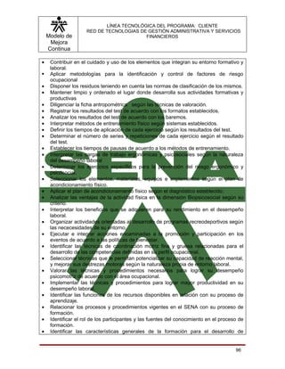 LÍNEA TECNOLÓGICA DEL PROGRAMA: CLIENTE
                     RED DE TECNOLOGIAS DE GESTIÓN ADMINISTRATIVA Y SERVICIOS
    Modelo de                             FINANCIEROS
     Mejora
    Continua

•    Contribuir en el cuidado y uso de los elementos que integran su entorno formativo y
     laboral.
    Aplicar metodologías para la identificación y control de factores de riesgo
     ocupacional
•    Disponer los residuos teniendo en cuenta las normas de clasificación de los mismos.
•    Mantener limpio y ordenado el lugar donde desarrolla sus actividades formativas y
     productivas
•    Diligenciar la ficha antropométrica según las técnicas de valoración.
•    Registrar los resultados del test de acuerdo con los formatos establecidos.
•    Analizar los resultados del test de acuerdo con los baremos.
•    Interpretar métodos de entrenamiento físico según sistemas establecidos.
•    Definir los tiempos de aplicación de cada ejercicio según los resultados del test.
•    Determinar el número de series y repeticiones de cada ejercicio según el resultado
     del test.
•    Establecer los tiempos de pausas de acuerdo a los métodos de entrenamiento.
•    Interpretar las cargas de trabajo ergonómicas y psicosociales según la naturaleza
     del desempeño laboral
•    Determinar los ejercicios específicos para la prevención del riesgo ergonómico y
     psicosocial.
•    Seleccionar los elementos, materiales, equipos e implementos según el plan de
     acondicionamiento físico.
•    Aplicar el plan de acondicionamiento físico según el diagnóstico establecido.
•    Analizar las ventajas de la actividad física en la dimensión Biopsicosocial según su
     criterio.
•    Interpretar los beneficios que se adquieren para su rendimiento en el desempeño
     laboral.
•    Organizar actividades orientadas al desarrollo de programas recreodeportivos según
     las nececesidades de su entorno.
•    Ejecutar e integrar acciones encaminadas a la promoción y participación en los
     eventos de acuerdo a las políticas de bienestar.
•    Identificar las técnicas de coordinación motriz fina y gruesa relacionadas para el
     desarrollo de las competencias definidas en su perfil ocupacional.
•    Seleccionar técnicas que le permitan potencializar su capacidad de reacción mental,
     y mejorar sus destrezas motoras según la naturaleza propia de entorno laboral.
•    Valorar las técnicas y procedimientos necesarios para lograr su desempeño
     psicomotriz de acuerdo con el área ocupacional.
•    Implementar las técnicas y procedimientos para lograr mayor productividad en su
     desempeño laboral.
•    Identificar las funciones de los recursos disponibles en relación con su proceso de
     aprendizaje.
•    Relacionar los procesos y procedimientos vigentes en el SENA con su proceso de
     formación.
•    Identificar el rol de los participantes y las fuentes del conocimiento en el proceso de
     formación.
•    Identificar las características generales de la formación para el desarrollo de


                                                                                        96
 