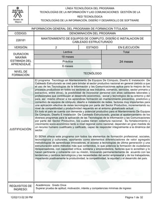LÍNEA TECNOLÓGICA DEL PROGRAMA
TECNOLOGÍAS DE LA INFORMACIÓN Y LAS COMUNICACIONES GESTIÓN DE LA
RED TECNOLÓGICA
TECNOLOGÍAS DE LA INFORMACIÓN, DISEÑO Y DESARROLLO DE SOFTWARE

Modelo de
Mejora

INFORMACION GENERAL DEL PROGRAMA DE FORMACION TITULADA
CÓDIGO:

DENOMINACIÓN DEL PROGRAMA

228181

MANTENIMIENTO DE EQUIPOS DE COMPUTO, DISEÑO E INSTALACION DE
CABLEADO ESTRUCTURADO

VERSIÓN:
DURACION
MÁXIMA
ESTIMADA DEL
APRENDIZAJE
NIVEL DE
FORMACIÓN:

JUSTIFICACIÓN:

2

ESTADO:
Lectiva

EN EJECUCIÓN
Total

18 meses
Práctica

24 meses

6 meses
TECNÓLOGO
El programa Tecnólogo en Mantenimiento De Equipos De Cómputo, Diseño E Instalación De
Cableado Estructurado se creó para brindar al sector productivo nacional en general (debido a que
el uso de las Tecnologías de la Información y las Comunicaciones aplica para la mejora de los
procesos productivos en todos los sectores ya sea industria, comercio, servicios, sector primario y
extractivo, entre otros), la posibilidad de incorporar personal con altas calidades laborales y
profesionales que contribuyan al desarrollo económico, social y tecnológico de su entorno y del
país, así mismo ofrecer a los aprendices formación en mantenimiento preventivo, predictivo y
correctivo de equipos de cómputo, diseño e instalación de redes, factores muy importantes para
una aplicación efectiva de éstas tecnologías por parte del Sector Productivo, incrementando su
nivel de competitividad y productividad requerido en el entorno globalizado actual.
En todo el país se cuenta con demanda y potencial productivo para el Mantenimiento De Equipos
De Cómputo, Diseño E Instalación De Cableado Estructurado, gracias al apalancamiento de los
diversos programas para la aplicación de las Tecnologías de la Información y las Comunicaciones
por parte del Sector Productivo, los cuales tienen cobertura nacional. Su fortalecimiento y
crecimiento socio-económico tanto a nivel regional como nacional, dependen en gran medida de
un recurso humano cualificado y calificado, capaz de responder integralmente a la dinámica del
sector.
El SENA ofrece este programa con todos los elementos de formación profesional, sociales,
tecnológicos y culturales, aportando como elementos diferenciadores de valor agregado
metodologías de aprendizaje innovadoras, el acceso a tecnologías de última generación y una
estructuración sobre métodos más que contenidos, lo que potencia la formación de ciudadanos
librepensadores, con capacidad crítica, solidaria y emprendedora, factores que lo acreditan y lo
hacen pertinente y coherente con su misión, innovando permanentemente de acuerdo con las
tendencias y cambios tecnológicos y las necesidades del sector empresarial y de los trabajadores,
impactando positivamente la productividad, la competitividad, la equidad y el desarrollo del país.

REQUISITOS DE
INGRESO:
12/02/13 02:39 PM

Académicos: Grado Once
Superar prueba de aptitud, motivación, interés y competencias mínimas de ingreso

Página 1 de 32

 