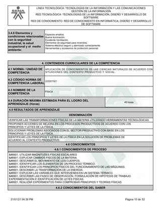 LÍNEA TECNOLÓGICA: TECNOLOGÍAS DE LA INFORMACIÓN Y LAS COMUNICACIONES
GESTIÓN DE LA INFORMACIÓN
RED TECNOLÓGICA: TECNOLOGÍAS DE LA INFORMACIÓN, DISEÑO Y DESARROLLO DE
SOFTWARE
RED DE CONOCIMIENTO: RED DE CONOCIMIENTO EN INFORMÁTICA, DISEÑO Y DESARROLLO
DE SOFTWARE
3.4.8 Elementos y
condiciones relacionadas
con la seguridad
industrial, la salud
ocupacional y el medio
ambiente:
Espacios amplios.
Buena iluminación.
Excelente Ventilación.
Elementos de seguridad para incendios.
Sistema eléctrico seguro y aterrizado correctamente.
Herramientas y accesorios de protección personal.
4.CONTENIDOS CURRICULARES DE LA COMPETENCIA
APLICACIÓN DE CONOCIMIENTOS DE LAS CIENCIAS NATURALES DE ACUERDO CON
SITUACIONES DEL CONTEXTO PRODUCTIVO Y SOCIAL.
4.1 NORMA / UNIDAD DE
COMPETENCIA
220201501
4.2 CÓDIGO NORMA DE
COMPETENCIA LABORAL
4.3 NOMBRE DE LA
COMPETENCIA
FÍSICA
4.5 RESULTADOS DE APRENDIZAJE
4.4 DURACIÓN MÁXIMA ESTIMADA PARA EL LOGRO DEL
APRENDIZAJE (Horas)
48 horas
DENOMINACIÓN
VERIFICAR LAS TRANSFORMACIONES FÍSICAS DE LA MATERIA UTILIZANDO HERRAMIENTAS TECNOLÓGICAS.
PROPONER ACCIONES DE MEJORA EN LOS PROCESOS PRODUCTIVOS DE ACUERDO CON LOS
PRINCIPIOS Y LEYES DE LA FÍSICA.
SOLUCIONAR PROBLEMAS ASOCIADOS CON EL SECTOR PRODUCTIVO CON BASE EN LOS
PRINCIPIOS Y LEYES DE LA FÍSICA.
IDENTIFICAR LOS PRINCIPIOS Y LEYES DE LA FÍSICA EN LA SOLUCIÓN DE PROBLEMAS DE
ACUERDO AL CONTEXTO PRODUCTIVO.
4.6 CONOCIMIENTOS
4.6.1 CONOCIMIENTOS DE PROCESO
⋅ UTILIZAR MAGNITUDES FÍSICAS ESCALARES
⋅ EXPLICAR CAMBIOS FISCOS DE LA MATERIA.
⋅ DESCRIBIR EL MOVIMIENTO DE LOS CUERPOS.
⋅ IDENTIFICAR LOS ELEMENTOS DE UN PROCESO TÉRMICO.
⋅ IDENTIFICAR LOS PRINCIPIOS FÍSICOS DEL FUNCIONAMIENTO DE LAS MÁQUINAS.
⋅ DESCRIBIR LA TRASFORMACIÓN DE LA ENERGÍA.
⋅ EXPLICAR LAS VARIABLES QUE INTERVIENEN EN UN SISTEMA TÉRMICO.
⋅ DESCRIBIR LAS FASES DE OBSERVACIÓN, FORMULACIÓN DE HIPÓTESIS DE TRABAJO,
EXPERIMENTACIÓN E IDENTIFICACIÓN DE LEYES FÍSICAS.
⋅ REALIZAR EXPERIMENTOS PARA COMPROBAR PRINCIPIOS Y TEORÍAS FÍSICAS.
4.6.2 CONOCIMIENTOS DEL SABER
Página 10 de 52
21/01/21 04:39 PM
 