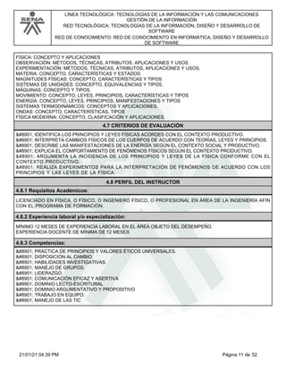 LÍNEA TECNOLÓGICA: TECNOLOGÍAS DE LA INFORMACIÓN Y LAS COMUNICACIONES
GESTIÓN DE LA INFORMACIÓN
RED TECNOLÓGICA: TECNOLOGÍAS DE LA INFORMACIÓN, DISEÑO Y DESARROLLO DE
SOFTWARE
RED DE CONOCIMIENTO: RED DE CONOCIMIENTO EN INFORMÁTICA, DISEÑO Y DESARROLLO
DE SOFTWARE
FÍSICA: CONCEPTO Y APLICACIONES
OBSERVACIÓN: MÉTODOS, TÉCNICAS, ATRIBUTOS, APLICACIONES Y USOS.
EXPERIMENTACIÓN: MÉTODOS, TÉCNICAS, ATRIBUTOS, APLICACIONES Y USOS.
MATERIA: CONCEPTO, CARACTERÍSTICAS Y ESTADOS
MAGNITUDES FÍSICAS: CONCEPTO, CARACTERÍSTICAS Y TIPOS
SISTEMAS DE UNIDADES: CONCEPTO, EQUIVALENCIAS Y TIPOS.
MÁQUINAS: CONCEPTO Y TIPOS.
MOVIMIENTO: CONCEPTO, LEYES, PRINCIPIOS, CARACTERÍSTICAS Y TIPOS
ENERGÍA: CONCEPTO, LEYES, PRINCIPIOS, MANIFESTACIONES Y TIPOS
SISTEMAS TERMODINÁMICOS: CONCEPTOS Y APLICACIONES.
ONDAS: CONCEPTO, CARACTERÍSTICAS, TIPOS
FÍSICA MODERNA: CONCEPTO, CLASIFICACIÓN Y APLICACIONES.
4.7 CRITERIOS DE EVALUACIÓN
⋅ IDENTIFICA LOS PRINCIPIOS Y LEYES FÍSICAS ACORDES CON EL CONTEXTO PRODUCTIVO.
⋅ INTERPRETA CAMBIOS FÍSICOS DE LOS CUERPOS DE ACUERDO CON TEORÍAS, LEYES Y PRINCIPIOS.
⋅ DESCRIBE LAS MANIFESTACIONES DE LA ENERGÍA SEGÚN EL CONTEXTO SOCIAL Y PRODUCTIVO.
⋅ EXPLICA EL COMPORTAMIENTO DE FENÓMENOS FÍSICOS SEGÚN EL CONTEXTO PRODUCTIVO.
⋅ ARGUMENTA LA INCIDENCIA DE LOS PRINCIPIOS Y LEYES DE LA FÍSICA CONFORME CON EL
CONTEXTO PRODUCTIVO.
⋅ REALIZA EXPERIMENTOS PARA LA INTERPRETACIÓN DE FENÓMENOS DE ACUERDO CON LOS
PRINCIPIOS Y LAS LEYES DE LA FÍSICA.
4.8 PERFIL DEL INSTRUCTOR
4.8.1 Requisitos Académicos:
LICENCIADO EN FÍSICA, O FÍSICO, O INGENIERO FÍSICO, O PROFESIONAL EN ÁREA DE LA INGENIERÍA AFÍN
CON EL PROGRAMA DE FORMACIÓN.
4.8.2 Experiencia laboral y/o especialización:
MÍNIMO 12 MESES DE EXPERIENCIA LABORAL EN EL ÁREA OBJETO DEL DESEMPEÑO.
EXPERIENCIA DOCENTE DE MÍNIMA DE 12 MESES
4.8.3 Competencias:
⋅ PRÁCTICA DE PRINCIPIOS Y VALORES ÉTICOS UNIVERSALES.
⋅ DISPOSICIÓN AL CAMBIO.
⋅ HABILIDADES INVESTIGATIVAS.
⋅ MANEJO DE GRUPOS.
⋅ LIDERAZGO
⋅ COMUNICACIÓN EFICAZ Y ASERTIVA
⋅ DOMINIO LECTO-ESCRITURAL
⋅ DOMINIO ARGUMENTATIVO Y PROPOSITIVO
⋅ TRABAJO EN EQUIPO.
⋅ MANEJO DE LAS TIC
Página 11 de 52
21/01/21 04:39 PM
 