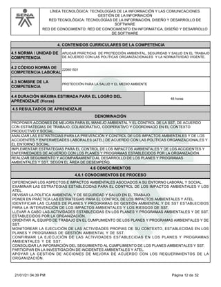 LÍNEA TECNOLÓGICA: TECNOLOGÍAS DE LA INFORMACIÓN Y LAS COMUNICACIONES
GESTIÓN DE LA INFORMACIÓN
RED TECNOLÓGICA: TECNOLOGÍAS DE LA INFORMACIÓN, DISEÑO Y DESARROLLO DE
SOFTWARE
RED DE CONOCIMIENTO: RED DE CONOCIMIENTO EN INFORMÁTICA, DISEÑO Y DESARROLLO
DE SOFTWARE
4.CONTENIDOS CURRICULARES DE LA COMPETENCIA
APLICAR PRÁCTICAS DE PROTECCIÓN AMBIENTAL, SEGURIDAD Y SALUD EN EL TRABAJO
DE ACUERDO CON LAS POLÍTICAS ORGANIZACIONALES Y LA NORMATIVIDAD VIGENTE.
4.1 NORMA / UNIDAD DE
COMPETENCIA
220601501
4.2 CÓDIGO NORMA DE
COMPETENCIA LABORAL
4.3 NOMBRE DE LA
COMPETENCIA
PROTECCIÓN PARA LA SALUD Y EL MEDIO AMBIENTE
4.5 RESULTADOS DE APRENDIZAJE
4.4 DURACIÓN MÁXIMA ESTIMADA PARA EL LOGRO DEL
APRENDIZAJE (Horas)
48 horas
DENOMINACIÓN
PROPONER ACCIONES DE MEJORA PARA EL MANEJO AMBIENTAL Y EL CONTROL DE LA SST, DE ACUERDO
CON ESTRATEGIAS DE TRABAJO, COLABORATIVO, COOPERATIVO Y COORDINADO EN EL CONTEXTO
PRODUCTIVO Y SOCIAL.
ANALIZAR LAS ESTRATEGIAS PARA LA PREVENCIÓN Y CONTROL DE LOS IMPACTOS AMBIENTALES Y DE LOS
ACCIDENTES Y ENFERMEDADES LABORALES (ATEL) DE ACUERDO CON LAS POLÍTICAS ORGANIZACIONALES Y
EL ENTORNO SOCIAL.
IMPLEMENTAR ESTRATEGIAS PARA EL CONTROL DE LOS IMPACTOS AMBIENTALES Y DE LOS ACCIDENTES Y
ENFERMEDADES DE ACUERDO CON LOS PLANES Y PROGRAMAS ESTABLECIDOS POR LA ORGANIZACIÓN.
REALIZAR SEGUIMIENTO Y ACOMPAÑAMIENTO AL DESARROLLO DE LOS PLANES Y PROGRAMAS
AMBIENTALES Y SST, SEGÚN EL ÁREA DE DESEMPEÑO.
4.6 CONOCIMIENTOS
4.6.1 CONOCIMIENTOS DE PROCESO
DIFERENCIAR LOS ASPECTOS E IMPACTOS AMBIENTALES ASOCIADOS A SU ENTORNO LABORAL Y SOCIAL.
EXAMINAR LAS ESTRATEGIAS ESTABLECIDAS PARA EL CONTROL DE LOS IMPACTOS AMBIENTALES Y LOS
ATEL.
REVISAR LA POLÍTICA AMBIENTAL Y DE SEGURIDAD Y SALUD EN EL TRABAJO.
PONER EN PRÁCTICA LAS ESTRATEGIAS PARA EL CONTROL DE LOS IMPACTOS AMBIENTALES Y ATEL.
IDENTIFICAR LAS CLASES DE PLANES Y PROGRAMAS DE GESTIÓN AMBIENTAL Y DE SST ESTABLECIDOS
PARA LA INTERVENCIÓN DE LOS IMPACTOS AMBIENTALES Y LOS RIESGOS DE SST.
LLEVAR A CABO LAS ACTIVIDADES ESTABLECIDAS EN LOS PLANES Y PROGRAMAS AMBIENTALES Y DE SST,
ESTABLECIDOS POR LA ORGANIZACIÓN.
ORIENTAR AL EQUIPO DE TRABAJO EN EL CUMPLIMIENTO DE LOS PLANES Y PROGRAMAS AMBIENTALES Y DE
SST.
MONITOREAR LA EJECUCIÓN DE LAS ACTIVIDADES PROPIAS DE SU CONTEXTO, ESTABLECIDAS EN LOS
PLANES Y PROGRAMAS DE GESTIÓN AMBIENTAL Y DE SST.
CONFIRMAR LA EJECUCIÓN DE LAS ACTIVIDADES ESTABLECIDAS EN LOS PLANES Y PROGRAMAS
AMBIENTALES Y DE SST.
CONSOLIDAR LA INFORMACIÓN DEL SEGUIMIENTO AL CUMPLIMIENTO DE LOS PLANES AMBIENTALES Y SST.
PARTICIPAR EN LA INVESTIGACIÓN DE INCIDENTES AMBIENTALES Y ATEL.
APOYAR LA GESTIÓN DE ACCIONES DE MEJORA DE ACUERDO CON LOS REQUERIMIENTOS DE LA
ORGANIZACIÓN.
Página 12 de 52
21/01/21 04:39 PM
 