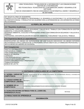 LÍNEA TECNOLÓGICA: TECNOLOGÍAS DE LA INFORMACIÓN Y LAS COMUNICACIONES
GESTIÓN DE LA INFORMACIÓN
RED TECNOLÓGICA: TECNOLOGÍAS DE LA INFORMACIÓN, DISEÑO Y DESARROLLO DE
SOFTWARE
RED DE CONOCIMIENTO: RED DE CONOCIMIENTO EN INFORMÁTICA, DISEÑO Y DESARROLLO
DE SOFTWARE
SST SEGÚN SU ÁREA DE DESEMPEÑO.
FOMENTA LA CULTURA AMBIENTAL RESPONSABLE, EL DESARROLLO SUSTENTABLE Y EL AUTOCUIDADO EN
SU CONTEXTO SOCIAL Y PRODUCTIVO DE ACUERDO CON LA INTEGRACIÓN DE LOS DIFERENTES ACTORES
RELACIONADOS.
4.8 PERFIL DEL INSTRUCTOR
4.8.1 Requisitos Académicos:
PROFESIONAL ESPECIALIZADO EN SEGURIDAD Y SALUD EN EL TRABAJO CON FORMACIÓN EN GESTIÓN
AMBIENTAL O EDUCACIÓN AMBIENTAL.
INGENIERO AMBIENTAL, ECÓLOGO O PROFESIONES AFINES CON FORMACIÓN EN SEGURIDAD Y SALUD EN EL
TRABAJO.
PROFESIONAL CON ESPECIALIZACIÓN EN GESTIÓN AMBIENTAL Y SEGURIDAD Y SALUD EN EL TRABAJO.
4.8.2 Experiencia laboral y/o especialización:
VEINTICUATRO (24) MESES DE EXPERIENCIA: DE LOA CUALES DIECIOCHO (18) MESES ESTARÁN
RELACIONADOS CON EL EJERCICIO DE LA PROFESIÓN U OFICIO OBJETO DE LA FORMACIÓN PROFESIONAL Y
SEIS (6) MESES EN LABORES DE DOCENCIA.
4.8.3 Competencias:
PRÁCTICA DE PRINCIPIOS Y VALORES ÉTICOS UNIVERSALES.
DISPOSICIÓN AL CAMBIO.
HABILIDADES INVESTIGATIVAS.
MANEJO DE GRUPOS.
LIDERAZGO
COMUNICACIÓN EFICAZ Y ASERTIVA
DOMINIO LECTO-ESCRITURAL
DOMINIO ARGUMENTATIVO Y PROPOSITIVO
TRABAJO EN EQUIPO.
MANEJO DE LAS TIC
4.CONTENIDOS CURRICULARES DE LA COMPETENCIA
Atender requerimientos de los clientes de acuerdo con procedimiento técnico y normativa de
procesos de negocios
4.1 NORMA / UNIDAD DE
COMPETENCIA
260102011
4.2 CÓDIGO NORMA DE
COMPETENCIA LABORAL
4.3 NOMBRE DE LA
COMPETENCIA
ATENCIÓN A REQUERIMIENTOS DE SERVICIOS DE SOPORTE TÉCNICO
4.5 RESULTADOS DE APRENDIZAJE
4.4 DURACIÓN MÁXIMA ESTIMADA PARA EL LOGRO DEL
APRENDIZAJE (Horas)
192 horas
DENOMINACIÓN
Página 14 de 52
21/01/21 04:39 PM
 