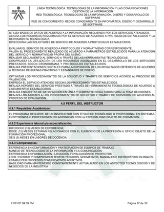 LÍNEA TECNOLÓGICA: TECNOLOGÍAS DE LA INFORMACIÓN Y LAS COMUNICACIONES
GESTIÓN DE LA INFORMACIÓN
RED TECNOLÓGICA: TECNOLOGÍAS DE LA INFORMACIÓN, DISEÑO Y DESARROLLO DE
SOFTWARE
RED DE CONOCIMIENTO: RED DE CONOCIMIENTO EN INFORMÁTICA, DISEÑO Y DESARROLLO
DE SOFTWARE
UTILIZA BASES DE DATOS DE ACUERDO A LA INFORMACIÓN REQUERIDA POR LOS SERVICIOS ATENDIDOS.
ASIGNA LOS RECURSOS REQUERIDOS POR EL SERVICIO DE ACUERDO A PROTOCOLOS ESTABLECIDOS Y LA
HERRAMIENTA TECNOLÓGICA.
DIRECCIONA LAS SOLICITUDES DE SERVICIO DE ACUERDO A PROTOCOLOS ESTABLECIDOS.
EVALUAR EL SERVICIO DE ACUERDO A PROTOCOLOS Y NORMATIVIDAD CORRESPONDIENTE.
VALIDA EL PROCEDIMIENTO REALIZADO DE ACUERDO A PARÁMETROS ESTABLECIDOS PARA LA ATENCIÓN
DEL SERVICIO Y NORMATIVIDAD PROPIA DEL MISMO.
REALIZAR SEGUIMIENTO AL SERVICIO A TRAVÉS DE LAS HERRAMIENTAS TECNOLÓGICAS.
COMPRUEBA LA UTILIZACIÓN DE LOS RECURSOS ASIGNADOS EN EL DESARROLLO DE LOS SERVICIOS
PRESTADOS SEGÚN CRONOGRAMA Y PROTOCOLOS ESTABLECIDOS.
REALIZA PRESENTACIONES DIGITALES PARA LA EXPOSICIÓN DE LOS RESULTADOS OBTENIDOS DE ACUERDO
A TÉCNICAS DE BUENAS PRÁCTICAS Y ESTÁNDARES DE DISEÑO.
OPTIMIZAR LOS PROCEDIMIENTOS DE LA SOLICITUD Y TRÁMITE DE SERVICIOS ACORDE AL PROCESO DE
VALIDACIÓN.
ENTREGA EL SERVICIO ATENDIDO SEGÚN LOS PROCEDIMIENTOS ESTABLECIDOS.
REALIZA REPORTE DEL SERVICIO PRESTADO A TRAVÉS DE HERRAMIENTAS TECNOLÓGICAS DE ACUERDO A
LINEAMIENTOS ESTABLECIDOS.
REALIZA ENCUESTAS DE SATISFACCIÓN EN LÍNEA Y COMPARTE RESULTADOS PARA LA TOMA DECISIONES.
REALIZA LOS AJUSTES A LOS PROCEDIMIENTOS DE SOLICITUD Y TRÁMITE DE SERVICIOS, DE ACUERDO AL
PROCESO DE EVALUACIÓN.
4.8 PERFIL DEL INSTRUCTOR
4.8.1 Requisitos Académicos:
EL PROGRAMA REQUIERE DE UN INSTRUCTOR CON TÍTULO DE TECNÓLOGO O PROFESIONAL EN SISTEMAS,
ELECTRÓNICA O PROFESIONES RELACIONADAS CON LA ESPECIALIDAD OBJETO DE FORMACIÓN.
4.8.2 Experiencia laboral y/o especialización:
DIECIOCHO (18) MESES DE EXPERIENCIA:
DOCE (12) MESES ESTARÁN RELACIONADOS CON EL EJERCICIO DE LA PROFESIÓN U OFICIO OBJETO DE LA
FORMACIÓN PROFESIONAL
SEIS (6) MESES EN LABORES DE DOCENCIA.
4.8.3 Competencias:
EXPERIENCIA EN CONFORMACIÓN Y PARTICIPACIÓN DE EQUIPOS DE TRABAJO
MANEJO DE TECNOLOGÍAS DE LA INFORMACIÓN Y LA COMUNICACIÓN
EXPERIENCIA EN FORMULACIÓN, EJECUCIÓN Y EVALUACIÓN DE PROYECTOS
LEER, ESCRIBIR Y COMPRENDER TEXTOS TÉCNICOS, NORMATIVOS, MANUALES E INSTRUCTIVOS EN INGLÉS
ESTABLECER PROCESOS COMUNICATIVOS ASERTIVOS
HABILIDAD PARA MANTENERSE CONSTANTEMENTE ACTUALIZADO EN LOS ASPECTOS TECNOLÓGICOS Y DE
NEGOCIOS DE LA INDUSTRIA
Página 17 de 52
21/01/21 04:39 PM
 