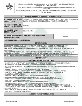 LÍNEA TECNOLÓGICA: TECNOLOGÍAS DE LA INFORMACIÓN Y LAS COMUNICACIONES
GESTIÓN DE LA INFORMACIÓN
RED TECNOLÓGICA: TECNOLOGÍAS DE LA INFORMACIÓN, DISEÑO Y DESARROLLO DE
SOFTWARE
RED DE CONOCIMIENTO: RED DE CONOCIMIENTO EN INFORMÁTICA, DISEÑO Y DESARROLLO
DE SOFTWARE
4.CONTENIDOS CURRICULARES DE LA COMPETENCIA
DESARROLLAR PROCESOS DE COMUNICACIÓN EFICACES Y EFECTIVOS, TENIENDO EN
CUENTA SITUACIONES DE ORDEN SOCIAL, PERSONAL Y PRODUCTIVO.
4.1 NORMA / UNIDAD DE
COMPETENCIA
240201524
4.2 CÓDIGO NORMA DE
COMPETENCIA LABORAL
4.3 NOMBRE DE LA
COMPETENCIA
COMUNICACIÓN
4.5 RESULTADOS DE APRENDIZAJE
4.4 DURACIÓN MÁXIMA ESTIMADA PARA EL LOGRO DEL
APRENDIZAJE (Horas)
48 horas
DENOMINACIÓN
ESTABLECER PROCESOS DE ENRIQUECIMIENTO LEXICAL Y ACCIONES DE MEJORAMIENTO EN EL
DESARROLLO DE PROCESOS COMUNICATIVOS SEGÚN REQUERIMIENTOS DEL CONTEXTO.
ANALIZAR LOS COMPONENTES DE LA COMUNICACIÓN SEGÚN SUS CARACTERÍSTICAS, INTENCIONALIDAD Y
CONTEXTO.
ARGUMENTAR EN FORMA ORAL Y ESCRITA ATENDIENDO LAS EXIGENCIAS Y PARTICULARIDADES DE LAS
DIVERSAS SITUACIONES COMUNICATIVAS MEDIANTE LOS DISTINTOS SISTEMAS DE REPRESENTACIÓN.
RELACIONAR LOS PROCESOS COMUNICATIVOS TENIENDO EN CUENTA CRITERIOS DE LÓGICA Y
4.6 CONOCIMIENTOS
4.6.1 CONOCIMIENTOS DE PROCESO
RECONOCER LA IMPORTANCIA, NATURALEZA Y CARACTERÍSTICAS DE LA COMUNICACIÓN HUMANA.
MANTENER LA ATENCIÓN Y ESCUCHA EN LOS PROCESOS DE COMUNICACIÓN.
INTERPRETAR MENSAJES Y RECONSTRUIR EL DISCURSO CON SUS PROPIAS PALABRAS MANTENIENDO EL
SENTIDO
APLICAR TÉCNICAS PARA LA COMUNICACIÓN VERBAL Y NO VERBAL
INTERPRETAR SEÑALES, SIGNOS, SÍMBOLOS E ÍCONOS PROPIOS DE SU ACTIVIDAD LABORAL.
USAR EL LÉXICO CON PRECISIÓN Y PROPIEDAD EN LOS PROCESOS DE COMUNICACIÓN
ORGANIZAR LA INFORMACIÓN.
UTILIZAR LA INFORMACIÓN SEGÚN EL PROPÓSITO ESTABLECIDO.
APROPIAR UN MÉTODO PARA LEER COMPRENSIVA E INTERPRETATIVAMENTE.
ESTABLECER ACUERDOS A PARTIR DE LA DIVERSIDAD DE CONCEPTOS Y OPINIONES.
CODIFICAR Y DECODIFICAR MENSAJES.
UTILIZAR LA INFORMACIÓN SEGÚN EL PROPÓSITO ESTABLECIDO.
EMPLEAR ESTRUCTURAS TEXTUALES EN LA COMUNICACIÓN ORAL Y ESCRITA.
REDACTAR DIFERENTES TIPOS DE TEXTOS APLICANDO REGLAS GRAMATICALES Y ORTOGRÁFICAS.
EXPONER EN FORMA ORAL O ESCRITA UN PLANTEAMIENTO UTILIZANDO LOS PRINCIPIOS DE LA
ARGUMENTACIÓN.
SELECCIONAR EL TIPO DE TEXTO CON SUS INTERESES Y NECESIDADES DE CONOCIMIENTO.
CODIFICAR Y DECODIFICAR MENSAJES.
4.6.2 CONOCIMIENTOS DEL SABER
Página 18 de 52
21/01/21 04:39 PM
 
