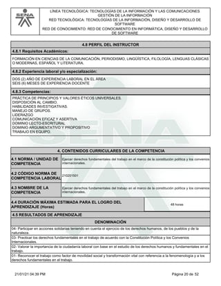 LÍNEA TECNOLÓGICA: TECNOLOGÍAS DE LA INFORMACIÓN Y LAS COMUNICACIONES
GESTIÓN DE LA INFORMACIÓN
RED TECNOLÓGICA: TECNOLOGÍAS DE LA INFORMACIÓN, DISEÑO Y DESARROLLO DE
SOFTWARE
RED DE CONOCIMIENTO: RED DE CONOCIMIENTO EN INFORMÁTICA, DISEÑO Y DESARROLLO
DE SOFTWARE
4.8 PERFIL DEL INSTRUCTOR
4.8.1 Requisitos Académicos:
FORMACIÓN EN CIENCIAS DE LA COMUNICACIÓN, PERIODISMO, LINGÜÍSTICA, FILOLOGÍA, LENGUAS CLÁSICAS
O MODERNAS, ESPAÑOL Y LITERATURA.
4.8.2 Experiencia laboral y/o especialización:
DOS (2) AÑO DE EXPERIENCIA LABORAL EN EL ÁREA
SEIS (6) MESES DE EXPERIENCIA DOCENTE
4.8.3 Competencias:
PRÁCTICA DE PRINCIPIOS Y VALORES ÉTICOS UNIVERSALES.
DISPOSICIÓN AL CAMBIO.
HABILIDADES INVESTIGATIVAS.
MANEJO DE GRUPOS.
LIDERAZGO
COMUNICACIÓN EFICAZ Y ASERTIVA
DOMINIO LECTO-ESCRITURAL
DOMINIO ARGUMENTATIVO Y PROPOSITIVO
TRABAJO EN EQUIPO.
4.CONTENIDOS CURRICULARES DE LA COMPETENCIA
Ejercer derechos fundamentales del trabajo en el marco de la constitución política y los convenios
internacionales.
4.1 NORMA / UNIDAD DE
COMPETENCIA
210201501
4.2 CÓDIGO NORMA DE
COMPETENCIA LABORAL
4.3 NOMBRE DE LA
COMPETENCIA
Ejercer derechos fundamentales del trabajo en el marco de la constitución política y los convenios
internacionales.
4.5 RESULTADOS DE APRENDIZAJE
4.4 DURACIÓN MÁXIMA ESTIMADA PARA EL LOGRO DEL
APRENDIZAJE (Horas)
48 horas
DENOMINACIÓN
04- Participar en acciones solidarias teniendo en cuenta el ejercicio de los derechos humanos, de los pueblos y de la
naturaleza.
03- Practicar los derechos fundamentales en el trabajo de acuerdo con la Constitución Política y los Convenios
Internacionales.
02- Valorar la importancia de la ciudadanía laboral con base en el estudio de los derechos humanos y fundamentales en el
trabajo.
01- Reconocer el trabajo como factor de movilidad social y transformación vital con referencia a la fenomenología y a los
derechos fundamentales en el trabajo.
Página 20 de 52
21/01/21 04:39 PM
 