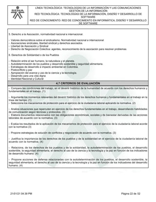 LÍNEA TECNOLÓGICA: TECNOLOGÍAS DE LA INFORMACIÓN Y LAS COMUNICACIONES
GESTIÓN DE LA INFORMACIÓN
RED TECNOLÓGICA: TECNOLOGÍAS DE LA INFORMACIÓN, DISEÑO Y DESARROLLO DE
SOFTWARE
RED DE CONOCIMIENTO: RED DE CONOCIMIENTO EN INFORMÁTICA, DISEÑO Y DESARROLLO
DE SOFTWARE
5. Derecho a la Asociación, normatividad nacional e internacional.
- Valores democráticos sobre el sindicalismo. Normatividad nacional e internacional
- Asociaciones sindicales, libertad sindical y derechos asociados.
- Libertad de Asociación y Sindical
- Derecho de Negociación Colectiva: agentes, reconocimiento de la asociación para resolver problemas
6. Derechos de Solidaridad o de los Pueblos
- Relación entre el ser humano, la naturaleza y el planeta.
- Autodeterminación de los pueblos y desarrollo sostenible y seguridad alimentaria.
- Estrategias de desarrollo e impacto ambiental en Colombia.
- Postconflicto y paz
- Apropiación del avance y uso de la ciencia y la tecnología.
- Desarrollo para una vida digna
- Identidad Nacional y Cultural
4.7 CRITERIOS DE EVALUACIÓN
- Compara las condiciones del trabajo, en el devenir histórico de la humanidad de acuerdo con los derechos humanos y
fundamentales en el trabajo. (1)
- Argumenta los momentos relevantes del devenir histórico de los derechos humanos y fundamentales en el trabajo en la
línea del tiempo. (1)
- Selecciona los mecanismos de protección para el ejercicio de la ciudadanía laboral aplicando la normativa. (2)
- Analiza situaciones que repercuten en ejercicio de los derechos fundamentales en el trabajo, desarrollando habilidades
de comunicación según técnicas y protocolos. (3)
- Elabora documentos relacionados con las obligaciones económicas, sociales y de bienestar derivadas de las acciones
laborales de acuerdo con la normativa. (3)
- Evalúa los resultados de la aplicación de los mecanismos de protección para el ejercicio de la ciudadanía laboral acorde
con la normativa (3)
- Propone estrategias de solución de conflictos y negociación de acuerdo con la normativa. (3)
- Justifica la importancia de los derechos de los pueblos y de la solidaridad en el ejercicio de la ciudadanía laboral de
acuerdo con la normativa. (4)
- Relaciona, de los derechos de los pueblos y de la solidaridad, la autodeterminación de los pueblos, el desarrollo
sostenible, la seguridad alimentaria, el derecho al uso de la ciencia y la tecnología y la paz en función de los indicadores
de desarrollo humano. (4)
- Propone acciones de defensa relacionadas con la autodeterminación de los pueblos, el desarrollo sostenible, la
seguridad alimentaria, el derecho al uso de la ciencia y la tecnología y la paz en función de los indicadores del desarrollo
humano. (4)
Página 22 de 52
21/01/21 04:39 PM
 