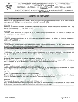 LÍNEA TECNOLÓGICA: TECNOLOGÍAS DE LA INFORMACIÓN Y LAS COMUNICACIONES
GESTIÓN DE LA INFORMACIÓN
RED TECNOLÓGICA: TECNOLOGÍAS DE LA INFORMACIÓN, DISEÑO Y DESARROLLO DE
SOFTWARE
RED DE CONOCIMIENTO: RED DE CONOCIMIENTO EN INFORMÁTICA, DISEÑO Y DESARROLLO
DE SOFTWARE
4.8 PERFIL DEL INSTRUCTOR
4.8.1 Requisitos Académicos:
Certificado de Aptitud Profesional ¿ SENA, o certificado por autoridad competente en cualquiera de las nueve áreas de
desempeño de la CNO y en el nivel ocupacional 2,3 o 4 (Ver anexo C. N.O)
Alternativa 1.
Certificado de técnico, o certificado por autoridad competente en cualquiera de las nueve áreas de desempeño de la CNO
y en el nivel ocupacional 3 o 4 (Ver anexo C. N.O)
Alternativa 2
Título de Técnico Profesional en cualquiera de los 55 núcleos básicos de conocimiento, o en NULL o Sin clasificar. Ver
anexos: (N.B.C.), (TITULOS SENA).
Alternativa 3
Título de Tecnólogo en cualquiera de los 55 núcleos básicos de conocimiento, o en NULL o Sin clasificar. Ver anexos:
(N.B.C.), (TITULOS SENA)
Alternativa 4
Título Profesional universitario en cualquiera de los 55 núcleos básicos de conocimiento, o en NULL o Sin clasificar. (Ver
anexo N.B.C) Tarjeta profesional en los casos exigidos por la Ley
4.8.2 Experiencia laboral y/o especialización:
Cuarenta y ocho (48) meses de experiencia relacionada distribuida así:
Treinta y seis (36) meses de experiencia relacionada con el ejercicio de los derechos humanos y fundamentales del
trabajo y doce (12) meses en docencia o instrucción certificada por entidad legalmente reconocida.
Alternativa 1.
Cuarenta y dos (42) meses de experiencia relacionada distribuida así:
Treinta (30) meses de experiencia relacionada con el ejercicio de los derechos humanos y fundamentales del trabajo y
Doce (12) meses en docencia o instrucción certificada por entidad legalmente reconocida.
Alternativa 2
Treinta y seis (36) meses de experiencia relacionada distribuida así:
Veinticuatro (24) meses de experiencia relacionada con el ejercicio de los derechos humanos y fundamentales del trabajo
y doce (12) meses en docencia o instrucción certificada por entidad legalmente reconocida
Alternativa 3
Treinta (30) meses de experiencia relacionada distribuida así:
Dieciocho (18) meses de experiencia relacionada con el ejercicio de los derechos humanos y fundamentales del trabajo y
doce (12) meses en docencia o instrucción certificada por entidad legalmente reconocida
Alternativa 4
Veinticuatro (24) meses de experiencia relacionada distribuida así:
Doce (12) meses de experiencia relacionada con el ejercicio de los derechos humanos y fundamentales del trabajo y doce
(12) meses en docencia o instrucción certificada por entidad legalmente reconocida
Página 23 de 52
21/01/21 04:39 PM
 