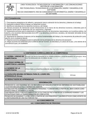 LÍNEA TECNOLÓGICA: TECNOLOGÍAS DE LA INFORMACIÓN Y LAS COMUNICACIONES
GESTIÓN DE LA INFORMACIÓN
RED TECNOLÓGICA: TECNOLOGÍAS DE LA INFORMACIÓN, DISEÑO Y DESARROLLO DE
SOFTWARE
RED DE CONOCIMIENTO: RED DE CONOCIMIENTO EN INFORMÁTICA, DISEÑO Y DESARROLLO
DE SOFTWARE
4.8.3 Competencias:
1. Crea espacios pedagógicos de reflexión y apropiación para la valoración de los derechos y deberes en el trabajo
2. Interpreta la relación entre el trabajo y el desarrollo humano.
3. Identifica la naturaleza de los derechos humanos y del trabajo.
4. Genera procesos de interacción social interacciones en el marco de los derechos humanos y laborales para el
desarrollo social para el desarrollo de con autonomía y dignidad.
5. Implementa acciones para la elaboración el diligenciamiento de documentos relacionados con la política pública, de
salarios y los acuerdos internacionales de la OIT y los derechos económicos, sociales y de bienestar derivadas de las
acciones laborales.
6. Argumenta los derechos el ejercicio de los derechos fundamentales del trabajo y los mecanismos de protección como
ejercicio de la ciudadanía laboral.
7. Organiza acciones pedagógicas para la aplicación de los principios de los derechos de asociación.
8. Integra acciones de solidaridad para la defensa del ser humano, la naturaleza y la cultura de la paz. y los valores de la
convivencia la paz y la ciudadana
4.CONTENIDOS CURRICULARES DE LA COMPETENCIA
Enrique Low Murtra-Interactuar en el contexto productivo y social de acuerdo con principios éticos
para la construcción de una cultura de paz.
4.1 NORMA / UNIDAD DE
COMPETENCIA
240201526
4.2 CÓDIGO NORMA DE
COMPETENCIA LABORAL
4.3 NOMBRE DE LA
COMPETENCIA
ÉTICA PARA LA CONSTRUCCIÓN DE UNA CULTURA DE PAZ
4.5 RESULTADOS DE APRENDIZAJE
4.4 DURACIÓN MÁXIMA ESTIMADA PARA EL LOGRO DEL
APRENDIZAJE (Horas)
48 horas
DENOMINACIÓN
PROMOVER EL USO RACIONAL DE LOS RECURSOS NATURALES A PARTIR DE CRITERIOS DE SOSTENIBILIDAD
Y SUSTENTABILIDAD ÉTICA Y NORMATIVA VIGENTE.
ESTABLECER RELACIONES DE CRECIMIENTO PERSONAL Y COMUNITARIO A PARTIR DEL BIEN COMÚN COMO
APORTE PARA EL DESARROLLO SOCIAL.
CONTRIBUIR CON EL FORTALECIMIENTO DE LA CULTURA DE PAZ A PARTIR DE LA DIGNIDAD HUMANA Y LAS
ESTRATEGIAS PARA LA TRANSFORMACIÓN DE CONFLICTOS.
PROMOVER MI DIGNIDAD Y LA DEL OTRO A PARTIR DE LOS PRINCIPIOS Y VALORES ÉTICOS COMO APORTE EN
LA INSTAURACIÓN DE UNA CULTURA DE PAZ.
4.6 CONOCIMIENTOS
4.6.1 CONOCIMIENTOS DE PROCESO
Página 24 de 52
21/01/21 04:39 PM
 