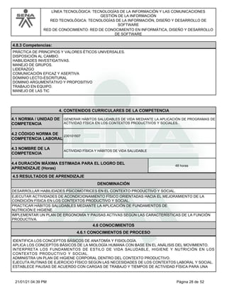LÍNEA TECNOLÓGICA: TECNOLOGÍAS DE LA INFORMACIÓN Y LAS COMUNICACIONES
GESTIÓN DE LA INFORMACIÓN
RED TECNOLÓGICA: TECNOLOGÍAS DE LA INFORMACIÓN, DISEÑO Y DESARROLLO DE
SOFTWARE
RED DE CONOCIMIENTO: RED DE CONOCIMIENTO EN INFORMÁTICA, DISEÑO Y DESARROLLO
DE SOFTWARE
4.8.3 Competencias:
PRÁCTICA DE PRINCIPIOS Y VALORES ÉTICOS UNIVERSALES.
DISPOSICIÓN AL CAMBIO.
HABILIDADES INVESTIGATIVAS.
MANEJO DE GRUPOS.
LIDERAZGO
COMUNICACIÓN EFICAZ Y ASERTIVA
DOMINIO LECTO-ESCRITURAL
DOMINIO ARGUMENTATIVO Y PROPOSITIVO
TRABAJO EN EQUIPO.
MANEJO DE LAS TIC
4.CONTENIDOS CURRICULARES DE LA COMPETENCIA
GENERAR HÁBITOS SALUDABLES DE VIDA MEDIANTE LA APLICACIÓN DE PROGRAMAS DE
ACTIVIDAD FÍSICA EN LOS CONTEXTOS PRODUCTIVOS Y SOCIALES.
4.1 NORMA / UNIDAD DE
COMPETENCIA
230101507
4.2 CÓDIGO NORMA DE
COMPETENCIA LABORAL
4.3 NOMBRE DE LA
COMPETENCIA
ACTIVIDAD FÍSICA Y HÁBITOS DE VIDA SALUDABLE
4.5 RESULTADOS DE APRENDIZAJE
4.4 DURACIÓN MÁXIMA ESTIMADA PARA EL LOGRO DEL
APRENDIZAJE (Horas)
48 horas
DENOMINACIÓN
DESARROLLAR HABILIDADES PSICOMOTRICES EN EL CONTEXTO PRODUCTIVO Y SOCIAL.
EJECUTAR ACTIVIDADES DE ACONDICIONAMIENTO FÍSICO ORIENTADAS HACIA EL MEJORAMIENTO DE LA
CONDICIÓN FÍSICA EN LOS CONTEXTOS PRODUCTIVO Y SOCIAL.
PRACTICAR HÁBITOS SALUDABLES MEDIANTE LA APLICACIÓN DE FUNDAMENTOS DE
NUTRICIÓN E HIGIENE.
IMPLEMENTAR UN PLAN DE ERGONOMÍA Y PAUSAS ACTIVAS SEGÚN LAS CARACTERÍSTICAS DE LA FUNCIÓN
PRODUCTIVA.
4.6 CONOCIMIENTOS
4.6.1 CONOCIMIENTOS DE PROCESO
IDENTIFICA LOS CONCEPTOS BÁSICOS DE ANATOMÍA Y FISIOLOGÍA.
APLICA LOS CONCEPTOS BÁSICOS DE LA MIOLOGÍA HUMANA CON BASE EN EL ANÁLISIS DEL MOVIMIENTO.
INTERPRETA LOS FUNDAMENTOS DE ESTILO DE VIDA SALUDABLE, HIGIENE Y NUTRICIÓN EN LOS
CONTEXTOS PRODUCTIVO Y SOCIAL.
ADMINISTRA UN PLAN DE HIGIENE CORPORAL DENTRO DEL CONTEXTO PRODUCTIVO.
EJECUTA RUTINAS DE EJERCICIO FÍSICO SEGÚN LAS NECESIDADES DE LOS CONTEXTOS LABORAL Y SOCIAL.
ESTABLECE PAUSAS DE ACUERDO CON CARGAS DE TRABAJO Y TIEMPOS DE ACTIVIDAD FÍSICA PARA UNA
Página 28 de 52
21/01/21 04:39 PM
 