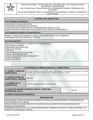 LÍNEA TECNOLÓGICA: TECNOLOGÍAS DE LA INFORMACIÓN Y LAS COMUNICACIONES
GESTIÓN DE LA INFORMACIÓN
RED TECNOLÓGICA: TECNOLOGÍAS DE LA INFORMACIÓN, DISEÑO Y DESARROLLO DE
SOFTWARE
RED DE CONOCIMIENTO: RED DE CONOCIMIENTO EN INFORMÁTICA, DISEÑO Y DESARROLLO
DE SOFTWARE
4.8 PERFIL DEL INSTRUCTOR
4.8.1 Requisitos Académicos:
LICENCIADO EN EDUCACIÓN FÍSICA
PROFESIONAL EN CIENCIAS DEL DEPORTE.
TECNÓLOGO EN ACTIVIDAD FÍSICA O ENTRENAMIENTO DEPORTIVO CON
ESPECIALIZACIÓN TECNOLÓGICA RELACIONADA CON EL ÁREA DE CONOCIMIENTO.
4.8.2 Experiencia laboral y/o especialización:
MÍNIMO 12 MESES DE EXPERIENCIA LABORAL EN EL ÁREA OBJETO DEL DESEMPEÑO.
EXPERIENCIA DOCENTE MÍNIMO DE 12 MESES
4.8.3 Competencias:
PRÁCTICA DE PRINCIPIOS Y VALORES ÉTICOS UNIVERSALES.
DISPOSICIÓN AL CAMBIO.
HABILIDADES INVESTIGATIVAS.
MANEJO DE GRUPOS.
LIDERAZGO
COMUNICACIÓN EFICAZ Y ASERTIVA
DOMINIO LECTO-ESCRITURAL
DOMINIO ARGUMENTATIVO Y PROPOSITIVO
TRABAJO EN EQUIPO.
MANEJO DE LAS TIC
4.CONTENIDOS CURRICULARES DE LA COMPETENCIA
Gestionar procesos propios de la cultura emprendedora y empresarial de acuerdo con el perfil
personal y los requerimientos de los contextos productivo y social.
4.1 NORMA / UNIDAD DE
COMPETENCIA
240201529
4.2 CÓDIGO NORMA DE
COMPETENCIA LABORAL
4.3 NOMBRE DE LA
COMPETENCIA
CULTURA EMPRENDEDORA Y EMPRESARIAL
4.5 RESULTADOS DE APRENDIZAJE
4.4 DURACIÓN MÁXIMA ESTIMADA PARA EL LOGRO DEL
APRENDIZAJE (Horas)
48 horas
DENOMINACIÓN
CARACTERIZAR LA IDEA DE NEGOCIO TENIENDO EN CUENTA LAS OPORTUNIDADES Y NECESIDADES DEL
SECTOR PRODUCTIVO Y SOCIAL
ESTRUCTURAR EL PLAN DE NEGOCIO DE ACUERDO CON LAS CARACTERÍSTICAS EMPRESARIALES Y
TENDENCIAS DE MERCADO
INTEGRAR ELEMENTOS DE LA CULTURA EMPRENDEDORA TENIENDO EN CUENTA EL PERFIL PERSONAL Y EL
CONTEXTO DE DESARROLLO SOCIAL
Página 30 de 52
21/01/21 04:39 PM
 