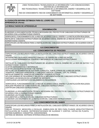 LÍNEA TECNOLÓGICA: TECNOLOGÍAS DE LA INFORMACIÓN Y LAS COMUNICACIONES
GESTIÓN DE LA INFORMACIÓN
RED TECNOLÓGICA: TECNOLOGÍAS DE LA INFORMACIÓN, DISEÑO Y DESARROLLO DE
SOFTWARE
RED DE CONOCIMIENTO: RED DE CONOCIMIENTO EN INFORMÁTICA, DISEÑO Y DESARROLLO
DE SOFTWARE
4.5 RESULTADOS DE APRENDIZAJE
4.4 DURACIÓN MÁXIMA ESTIMADA PARA EL LOGRO DEL
APRENDIZAJE (Horas)
240 horas
DENOMINACIÓN
ELABORAR LA DOCUMENTACIÓN TÉCNICA NECESARIA DEL PROYECTO DE CABLEADO ESTRUCTURADO DE
ACUERDO CON LA NORMATIVIDAD VIGENTE.
VERIFICAR EL FUNCIONAMIENTO DE LA RED DE ACUERDO CON EL DISEÑO Y LA INSTALACIÓN REALIZADA.
INSTALAR EL CABLEADO ESTRUCTURADO DE ACUERDO CON EL DISEÑO DE LA RED DE DATOS Y LA
NORMATIVIDAD VIGENTE.
ESPECIFICAR LOS RECURSOS PARA LA INSTALACIÓN DEL CABLEADO ESTRUCTURADO, DE ACUERDO CON EL
DISEÑO
4.6 CONOCIMIENTOS
4.6.1 CONOCIMIENTOS DE PROCESO
ESPECIFICAR LOS RECURSOS PARA LA INSTALACIÓN DEL CABLEADO ESTRUCTURADO, DE ACUERDO CON EL
DISEÑO
INTERPRETAR LOS PLANOS ARQUITECTÓNICOS Y EL DISEÑO DE LA RED DE DATOS.
SELECCIONAR HERRAMIENTAS, EQUIPOS Y MATERIALES DE CABLEADO ESTRUCTURADO
INSTALAR EL CABLEADO ESTRUCTURADO DE ACUERDO CON EL DISEÑO DE LA RED DE DATOS Y LA
NORMATIVIDAD VIGENTE.
ALISTAR HERRAMIENTAS Y MATERIALES
ALISTAR LOS EQUIPOS ACTIVOS Y DE TESTEO.
INSTALAR LOS SEGMENTOS DE DUCTERÍA (CANALETA, TUBOS, OTROS) DE LA RED DE DATOS.
TENDER EL CABLEADO HORIZONTAL Y CABLEADO VERTICAL (COAXIAL, UTP, FO, OTROS),
INSTALAR GABINETES, PANELES DE CONEXIÓN Y EQUIPOS ACTIVOS.
APLICAR NORMAS DE SEGURIDAD Y SALUD EN LA IMPLEMENTACIÓN DEL CABLEADO ESTRUCTURADO.
DISPONER LOS RESIDUOS EN LA FUENTE DE DEPÓSITO.
CONFIGURAR LOS DISPOSITIVOS INALÁMBRICOS REQUERIDOS.
VERIFICAR EL FUNCIONAMIENTO DE LA RED DE ACUERDO CON EL DISEÑO Y LA INSTALACIÓN REALIZADA.
REALIZAR PRUEBAS DE CONECTIVIDAD DEL CABLEADO ESTRUCTURADO.
CERTIFICAR CABLEADO ESTRUCTURADO.
ELABORAR LA DOCUMENTACIÓN TÉCNICA NECESARIA DEL PROYECTO DE CABLEADO ESTRUCTURADO DE
ACUERDO CON LA NORMATIVIDAD VIGENTE.
ELABORAR LAS FICHAS TÉCNICAS
DOCUMENTAR LA INSTALACIÓN DEL CABLEADO ESTRUCTURADO.
ELABORAR LOS DIAGRAMAS DE LA INSTALACIÓN DEL CABLEADO ESTRUCTURADO.
4.6.2 CONOCIMIENTOS DEL SABER
ESPECIFICAR LOS RECURSOS PARA LA INSTALACIÓN DEL CABLEADO ESTRUCTURADO, DE ACUERDO CON EL
DISEÑO
DIBUJO TÉCNICO: MEDICIÓN A ESCALAS, SIMBOLOGÍA DE RED PARA PLANOS ARQUITECTÓNICOS,
ROTULACIÓN DE PLANOS, REPRESENTACIONES DE ALZADAS Y CORTES, VISTAS EN PLANTA.
SISTEMA NUMÉRICO: CONCEPTOS, CONVERSIONES.
SISTEMA DE MEDIDAS: SISTEMAS INTERNACIONALES DE MEDIDAS.
Página 33 de 52
21/01/21 04:39 PM
 