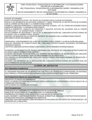 LÍNEA TECNOLÓGICA: TECNOLOGÍAS DE LA INFORMACIÓN Y LAS COMUNICACIONES
GESTIÓN DE LA INFORMACIÓN
RED TECNOLÓGICA: TECNOLOGÍAS DE LA INFORMACIÓN, DISEÑO Y DESARROLLO DE
SOFTWARE
RED DE CONOCIMIENTO: RED DE CONOCIMIENTO EN INFORMÁTICA, DISEÑO Y DESARROLLO
DE SOFTWARE
PLAN DE ACTIVIDADES
ALISTA LOS EQUIPOS ACTIVOS Y DE TESTEO DE ACUERDO CON EL PLAN DE ACTIVIDADES
INSTALA LOS SEGMENTOS DE DUCTERÍA (CANALETA, TUBOS, OTROS) DE LA RED DE DATOS DE ACUERDO
CON EL DISEÑO ESTABLECIDO Y LA NORMATIVIDAD VIGENTE
TIENDE EL CABLEADO HORIZONTAL Y CABLEADO VERTICAL (COAXIAL, UTP, FO, OTROS) DE ACUERDO CON EL
DISEÑO ESTABLECIDO Y LA NORMATIVIDAD VIGENTE
INSTALA GABINETES, PANELES DE CONEXIÓN Y EQUIPOS ACTIVOS DE ACUERDO CON EL DISEÑO
ESTABLECIDO Y LA NORMATIVIDAD VIGENTE
APLICA NORMAS DE SEGURIDAD Y SALUD EN LA IMPLEMENTACIÓN DEL CABLEADO ESTRUCTURADO DE
ACUERDO CON LA NORMATIVIDAD VIGENTE
DISPONE LOS RESIDUOS EN LA FUENTE DE DEPÓSITO DE ACUERDO CON LA NORMATIVIDAD VIGENTE
IMPLEMENTA REDES INALÁMBRICAS.
VERIFICAR EL FUNCIONAMIENTO DE LA RED DE ACUERDO CON EL DISEÑO Y LA INSTALACIÓN REALIZADA.
REALIZA PRUEBAS DE CONECTIVIDAD DEL CABLEADO ESTRUCTURADO SIGUIENDO ESTÁNDARES
INTERNACIONALES.
CERTIFICA CABLEADO ESTRUCTURADO CUMPLIENDO LOS ESTÁNDARES INTERNACIONALES
ELABORAR LA DOCUMENTACIÓN TÉCNICA NECESARIA DEL PROYECTO DE CABLEADO ESTRUCTURADO DE
ACUERDO CON LA NORMATIVIDAD VIGENTE.
ELABORA LAS FICHAS TÉCNICAS PARA LOS TÉRMINOS DE REFERENCIA DE UN PROYECTO DE CABLEADO
ESTRUCTURADO DE ACUERDO CON LOS REQUERIMIENTOS ESTABLECIDOS
DOCUMENTA LA INSTALACIÓN DEL CABLEADO ESTRUCTURADO SIGUIENDO NORMAS DE REDACCIÓN Y
ORTOGRAFÍA
ELABORA LOS DIAGRAMAS DE LA INSTALACIÓN DEL CABLEADO ESTRUCTURADO DE ACUERDO CON LOS
REQUERIMIENTOS ESTABLECIDOS
4.8 PERFIL DEL INSTRUCTOR
4.8.1 Requisitos Académicos:
EL PROGRAMA REQUIERE DE UN INSTRUCTOR CON TÍTULO DE TECNÓLOGO O PROFESIONAL EN SISTEMAS,
ELECTRÓNICA O PROFESIONES RELACIONADAS CON LA ESPECIALIDAD OBJETO DE FORMACIÓN.
4.8.2 Experiencia laboral y/o especialización:
DIECIOCHO (18) MESES DE EXPERIENCIA:
DOCE (12) MESES ESTARÁN RELACIONADOS CON EL EJERCICIO DE LA PROFESIÓN U OFICIO OBJETO DE LA
FORMACIÓN PROFESIONAL
SEIS (6) MESES EN LABORES DE DOCENCIA.
4.8.3 Competencias:
EXPERIENCIA EN CONFORMACIÓN Y PARTICIPACIÓN DE EQUIPOS DE TRABAJO
MANEJO DE TECNOLOGÍAS DE LA INFORMACIÓN Y LA COMUNICACIÓN
EXPERIENCIA EN FORMULACIÓN, EJECUCIÓN Y EVALUACIÓN DE PROYECTOS
LEER, ESCRIBIR Y COMPRENDER TEXTOS TÉCNICOS, NORMATIVOS, MANUALES E INSTRUCTIVOS EN INGLÉS
ESTABLECER PROCESOS COMUNICATIVOS ASERTIVOS
HABILIDAD PARA MANTENERSE CONSTANTEMENTE ACTUALIZADO EN LOS ASPECTOS TECNOLÓGICOS Y DE
NEGOCIOS DE LA INDUSTRIA
Página 35 de 52
21/01/21 04:39 PM
 
