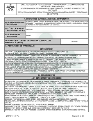 LÍNEA TECNOLÓGICA: TECNOLOGÍAS DE LA INFORMACIÓN Y LAS COMUNICACIONES
GESTIÓN DE LA INFORMACIÓN
RED TECNOLÓGICA: TECNOLOGÍAS DE LA INFORMACIÓN, DISEÑO Y DESARROLLO DE
SOFTWARE
RED DE CONOCIMIENTO: RED DE CONOCIMIENTO EN INFORMÁTICA, DISEÑO Y DESARROLLO
DE SOFTWARE
4.CONTENIDOS CURRICULARES DE LA COMPETENCIA
INTERACTUAR EN LENGUA INGLESA DE FORMA ORAL Y ESCRITA DENTRO DE CONTEXTOS
SOCIALES Y LABORALES SEGÚN LOS CRITERIOS ESTABLECIDOS POR EL MARCO COMÚN
EUROPEO DE REFERENCIA PARA LAS LENGUAS.
4.1 NORMA / UNIDAD DE
COMPETENCIA
240202501
4.2 CÓDIGO NORMA DE
COMPETENCIA LABORAL
4.3 NOMBRE DE LA
COMPETENCIA
INGLES
4.5 RESULTADOS DE APRENDIZAJE
4.4 DURACIÓN MÁXIMA ESTIMADA PARA EL LOGRO DEL
APRENDIZAJE (Horas)
192 horas
DENOMINACIÓN
EXPLICAR LAS FUNCIONES DE SU OCUPACIÓN LABORAL USANDO EXPRESIONES DE
ACUERDO AL NIVEL REQUERIDO POR EL PROGRAMA DE FORMACIÓN.
PRESENTAR UN PROCESO PARA LA REALIZACIÓN DE UNA ACTIVIDAD EN SU QUEHACER LABORAL DE
ACUERDO CON LOS PROCEDIMIENTOS ESTABLECIDOS DESDE SU PROGRAMA DE FORMACIÓN.
COMPRENDER INFORMACIÓN SOBRE SITUACIONES COTIDIANAS Y LABORALES ACTUALES
Y FUTURAS A TRAVÉS DE INTERACCIONES SOCIALES DE FORMA ORAL Y ESCRITA.
IMPLEMENTAR ACCIONES DE MEJORA RELACIONADAS CON EL USO DE EXPRESIONES, ESTRUCTURAS Y
DESEMPEÑO SEGÚN LOS RESULTADOS DE APRENDIZAJE FORMULADOS PARA EL PROGRAMA.
INTERCAMBIAR OPINIONES SOBRE SITUACIONES COTIDIANAS Y LABORALES ACTUALES,
PASADAS Y FUTURAS EN CONTEXTOS SOCIALES ORALES Y ESCRITOS.
DISCUTIR SOBRE POSIBLES SOLUCIONES A PROBLEMAS DENTRO DE UN RANGO VARIADO DE CONTEXTOS
SOCIALES Y LABORALES.
4.6 CONOCIMIENTOS
4.6.1 CONOCIMIENTOS DE PROCESO
ESTABLECER LAS DIFERENCIAS ENTRE PRESENTE SIMPLE Y PRESENTE CONTINUO EN TEXTOS SENCILLOS.
PLANEAR UN ITINERARIO USANDO EL PRESENTE CONTINUO PARA LA ORGANIZACIÓN DE VIAJES, EVENTOS
Y/O CELEBRACIONES.
DESCRIBIR HABITACIONES, CASAS O LUGARES DE TRABAJO USANDO PRONOMBRES POSESIVOS,
PREPOSICIONES DE LUGAR, ADJETIVOS CALIFICATIVOS Y VOCABULARIO ESPECÍFICO.
IDENTIFICAR LAS EDIFICACIONES Y LOS LUGARES DE INTERÉS REGIONAL, NACIONAL E INTERNACIONAL.
SUMINISTRAR INFORMACIÓN SOBRE LA UBICACIÓN Y LA MANERA DE LLEGAR A UN LUGAR DETERMINADO.
ESTABLECER DIFERENCIAS Y SIMILITUDES ENTRE PERSONAS, LUGARES O COSAS.
NARRAR EVENTOS Y ACONTECIMIENTOS USANDO ESTRUCTURAS GRAMATICALES EN EL TIEMPO PASADO Y
CONECTORES QUE BRINDEN COHERENCIA Y COHESIÓN AL TEXTO.
ESCRIBIR TEXTOS SENCILLOS EN ORDEN CRONOLÓGICO SOBRE ACONTECIMIENTOS PASADOS.
REALIZAR UNA INVITACIÓN FORMAL A UN EVENTO EMPLEANDO LAS ESTRUCTURAS DEL FUTURO Y WOULD
LIKE TO.
HABLAR DE PLANES FUTUROS PARA SU TRABAJO Y SU CARRERA.
NARRAR EVENTOS Y ACONTECIMIENTOS USANDO ESTRUCTURAS GRAMATICALES DEL TIEMPO PASADO,
PERFECTO Y CONECTORES QUE BRINDEN COHERENCIA Y COHESIÓN AL TEXTO.
EXPRESAR HECHOS REALES Y POSIBLES ACERCA DE DIVERSOS EVENTOS O SITUACIONES DEL ENTORNO.
Página 36 de 52
21/01/21 04:39 PM
 