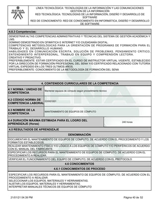 LÍNEA TECNOLÓGICA: TECNOLOGÍAS DE LA INFORMACIÓN Y LAS COMUNICACIONES
GESTIÓN DE LA INFORMACIÓN
RED TECNOLÓGICA: TECNOLOGÍAS DE LA INFORMACIÓN, DISEÑO Y DESARROLLO DE
SOFTWARE
RED DE CONOCIMIENTO: RED DE CONOCIMIENTO EN INFORMÁTICA, DISEÑO Y DESARROLLO
DE SOFTWARE
4.8.3 Competencias:
DEMOSTRAR ALTAS COMPETENCIAS ADMINISTRATIVAS Y TÉCNICAS DEL SISTEMA DE GESTIÓN ACADÉMICA Y
LMS.
DOMINIO DEMOSTRADO EN OFIMÁTICA E INTERNET Y/O CIUDADANÍA DIGITAL.
COMPETENCIAS METODOLÓGICAS PARA LA ORIENTACIÓN DE PROGRAMAS DE FORMACIÓN PARA EL
TRABAJO Y EL DESARROLLO HUMANO.
HABILIDADES EN COMUNICACIÓN ESCRITA, SOLUCIÓN DE PROBLEMAS, PENSAMIENTO CRÍTICO,
ENTENDIMIENTO INTERPERSONAL, TRABAJO EN EQUIPO Y COMPRENSIÓN LECTORA.
CREATIVO Y PROACTIVO.
PREFERIBLEMENTE: ESTAR CERTIFICADO EN EL CURSO DE INSTRUCTOR VIRTUAL VIGENTE, ESTABLECIDO
POR LA DIRECCIÓN DE FORMACIÓN PROFESIONAL DEL SENA Y/O CERTIFICADO RELACIONADO CON TUTORÍA
VIRTUAL EXPEDIDO EN LOS TRES ÚLTIMOS AÑOS.
PREFERIBLEMENTE: CONOCIMIENTO DE LA METODOLOGÍA DE FORMACIÓN DEL SENA
4.CONTENIDOS CURRICULARES DE LA COMPETENCIA
Mantener equipos de cómputo según procedimiento técnico
4.1 NORMA / UNIDAD DE
COMPETENCIA
220501001
4.2 CÓDIGO NORMA DE
COMPETENCIA LABORAL
4.3 NOMBRE DE LA
COMPETENCIA
MANTENIMIENTO DE EQUIPOS DE CÓMPUTO
4.5 RESULTADOS DE APRENDIZAJE
4.4 DURACIÓN MÁXIMA ESTIMADA PARA EL LOGRO DEL
APRENDIZAJE (Horas)
240 horas
DENOMINACIÓN
DOCUMENTAR EL MANTENIMIENTO DE EQUIPOS DE CÓMPUTO, DE ACUERDO CON EL PROCEDIMIENTO Y LOS
FORMATOS ESTABLECIDOS.
REALIZAR MANTENIMIENTO FÍSICO Y/O LÓGICO A LOS EQUIPOS DE CÓMPUTO Y/O PERIFÉRICOS DE ACUERDO
CON EL MANUAL DEL FABRICANTE.
ESPECIFICAR LOS RECURSOS PARA EL MANTENIMIENTO DE EQUIPOS DE CÓMPUTO, DE ACUERDO CON EL
PROCEDIMIENTO A REALIZAR.
VERIFICAR EL FUNCIONAMIENTO DEL EQUIPO DE CÓMPUTO, DE ACUERDO CON EL PROTOCOLO
4.6 CONOCIMIENTOS
4.6.1 CONOCIMIENTOS DE PROCESO
ESPECIFICAR LOS RECURSOS PARA EL MANTENIMIENTO DE EQUIPOS DE CÓMPUTO, DE ACUERDO CON EL
PROCEDIMIENTO A REALIZAR.
SELECCIONAR LOS EQUIPOS, MATERIALES Y HERRAMIENTAS.
ALISTAR LOS EQUIPOS, MATERIALES Y HERRAMIENTAS.
INTERPRETAR MANUALES TÉCNICOS DE EQUIPOS DE CÓMPUTO
Página 40 de 52
21/01/21 04:39 PM
 