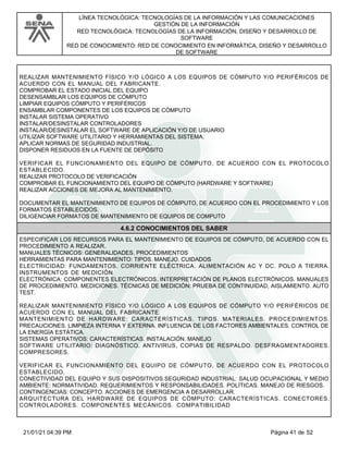 LÍNEA TECNOLÓGICA: TECNOLOGÍAS DE LA INFORMACIÓN Y LAS COMUNICACIONES
GESTIÓN DE LA INFORMACIÓN
RED TECNOLÓGICA: TECNOLOGÍAS DE LA INFORMACIÓN, DISEÑO Y DESARROLLO DE
SOFTWARE
RED DE CONOCIMIENTO: RED DE CONOCIMIENTO EN INFORMÁTICA, DISEÑO Y DESARROLLO
DE SOFTWARE
REALIZAR MANTENIMIENTO FÍSICO Y/O LÓGICO A LOS EQUIPOS DE CÓMPUTO Y/O PERIFÉRICOS DE
ACUERDO CON EL MANUAL DEL FABRICANTE.
COMPROBAR EL ESTADO INICIAL DEL EQUIPO
DESENSAMBLAR LOS EQUIPOS DE CÓMPUTO
LIMPIAR EQUIPOS CÓMPUTO Y PERIFÉRICOS
ENSAMBLAR COMPONENTES DE LOS EQUIPOS DE CÓMPUTO
INSTALAR SISTEMA OPERATIVO
INSTALAR/DESINSTALAR CONTROLADORES
INSTALAR/DESINSTALAR EL SOFTWARE DE APLICACIÓN Y/O DE USUARIO
UTILIZAR SOFTWARE UTILITARIO Y HERRAMIENTAS DEL SISTEMA.
APLICAR NORMAS DE SEGURIDAD INDUSTRIAL.
DISPONER RESIDUOS EN LA FUENTE DE DEPÓSITO
VERIFICAR EL FUNCIONAMIENTO DEL EQUIPO DE CÓMPUTO, DE ACUERDO CON EL PROTOCOLO
ESTABLECIDO.
REALIZAR PROTOCOLO DE VERIFICACIÓN
COMPROBAR EL FUNCIONAMIENTO DEL EQUIPO DE CÓMPUTO (HARDWARE Y SOFTWARE)
REALIZAR ACCIONES DE MEJORA AL MANTENIMIENTO.
DOCUMENTAR EL MANTENIMIENTO DE EQUIPOS DE CÓMPUTO, DE ACUERDO CON EL PROCEDIMIENTO Y LOS
FORMATOS ESTABLECIDOS.
DILIGENCIAR FORMATOS DE MANTENIMIENTO DE EQUIPOS DE COMPUTO
4.6.2 CONOCIMIENTOS DEL SABER
ESPECIFICAR LOS RECURSOS PARA EL MANTENIMIENTO DE EQUIPOS DE CÓMPUTO, DE ACUERDO CON EL
PROCEDIMIENTO A REALIZAR.
MANUALES TÉCNICOS: GENERALIDADES. PROCEDIMIENTOS
HERRAMIENTAS PARA MANTENIMIENTO: TIPOS. MANEJO. CUIDADOS
ELECTRICIDAD: FUNDAMENTOS. CORRIENTE ELÉCTRICA. ALIMENTACIÓN AC Y DC. POLO A TIERRA.
INSTRUMENTOS DE MEDICIÓN
ELECTRÓNICA: COMPONENTES ELECTRÓNICOS. INTERPRETACIÓN DE PLANOS ELECTRÓNICOS. MANUALES
DE PROCEDIMIENTO. MEDICIONES. TÉCNICAS DE MEDICIÓN: PRUEBA DE CONTINUIDAD, AISLAMIENTO. AUTO
TEST.
REALIZAR MANTENIMIENTO FÍSICO Y/O LÓGICO A LOS EQUIPOS DE CÓMPUTO Y/O PERIFÉRICOS DE
ACUERDO CON EL MANUAL DEL FABRICANTE.
MANTENIMIENTO DE HARDWARE: CARACTERÍSTICAS. TIPOS. MATERIALES. PROCEDIMIENTOS.
PRECAUCIONES. LIMPIEZA INTERNA Y EXTERNA. INFLUENCIA DE LOS FACTORES AMBIENTALES. CONTROL DE
LA ENERGÍA ESTÁTICA.
SISTEMAS OPERATIVOS: CARACTERÍSTICAS. INSTALACIÓN. MANEJO
SOFTWARE UTILITARIO: DIAGNÓSTICO. ANTIVIRUS, COPIAS DE RESPALDO. DESFRAGMENTADORES.
COMPRESORES.
VERIFICAR EL FUNCIONAMIENTO DEL EQUIPO DE CÓMPUTO, DE ACUERDO CON EL PROTOCOLO
ESTABLECIDO.
CONECTIVIDAD DEL EQUIPO Y SUS DISPOSITIVOS.SEGURIDAD INDUSTRIAL: SALUD OCUPACIONAL Y MEDIO
AMBIENTE: NORMATIVIDAD. REQUERIMIENTOS Y RESPONSABILIDADES. POLÍTICAS. MANEJO DE RIESGOS.
CONTINGENCIAS: CONCEPTO. ACCIONES DE EMERGENCIA A DESARROLLAR.
ARQUITECTURA DEL HARDWARE DE EQUIPOS DE CÓMPUTO: CARACTERÍSTICAS. CONECTORES.
CONTROLADORES. COMPONENTES MECÁNICOS. COMPATIBILIDAD
Página 41 de 52
21/01/21 04:39 PM
 