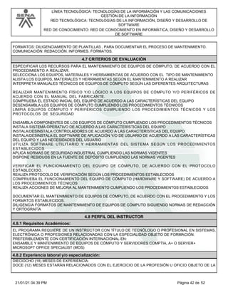 LÍNEA TECNOLÓGICA: TECNOLOGÍAS DE LA INFORMACIÓN Y LAS COMUNICACIONES
GESTIÓN DE LA INFORMACIÓN
RED TECNOLÓGICA: TECNOLOGÍAS DE LA INFORMACIÓN, DISEÑO Y DESARROLLO DE
SOFTWARE
RED DE CONOCIMIENTO: RED DE CONOCIMIENTO EN INFORMÁTICA, DISEÑO Y DESARROLLO
DE SOFTWARE
FORMATOS: DILIGENCIAMIENTO DE PLANTILLAS , PARA DOCUMENTAR EL PROCESO DE MANTENIMIENTO.
COMUNICACIÓN: REDACCIÓN. INFORMES. FORMATOS.
4.7 CRITERIOS DE EVALUACIÓN
ESPECIFICAR LOS RECURSOS PARA EL MANTENIMIENTO DE EQUIPOS DE CÓMPUTO, DE ACUERDO CON EL
PROCEDIMIENTO A REALIZAR.
SELECCIONA LOS EQUIPOS, MATERIALES Y HERRAMIENTAS DE ACUERDO CON EL TIPO DE MANTENIMIENTO
ALISTA LOS EQUIPOS, MATERIALES Y HERRAMIENTAS SEGÚN EL MANTENIMIENTO A REALIZAR
INTERPRETA MANUALES TÉCNICOS DE EQUIPOS DE CÓMPUTO SEGÚN LAS DIFERENTES ARQUITECTURAS
REALIZAR MANTENIMIENTO FÍSICO Y/O LÓGICO A LOS EQUIPOS DE CÓMPUTO Y/O PERIFÉRICOS DE
ACUERDO CON EL MANUAL DEL FABRICANTE.
COMPRUEBA EL ESTADO INICIAL DEL EQUIPO DE ACUERDO A LAS CARACTERÍSTICAS DEL EQUIPO
DESENSAMBLA LOS EQUIPOS DE CÓMPUTO CUMPLIENDO LOS PROCEDIMIENTOS TÉCNICOS
LIMPIA EQUIPOS CÓMPUTO Y PERIFÉRICOS CUMPLIENDO LOS PROCEDIMIENTOS TÉCNICOS Y LOS
PROTOCOLOS DE SEGURIDAD
ENSAMBLA COMPONENTES DE LOS EQUIPOS DE CÓMPUTO CUMPLIENDO LOS PROCEDIMIENTOS TÉCNICOS
INSTALA SISTEMA OPERATIVO DE ACUERDO A LAS CARACTERÍSTICAS DEL EQUIPO
INSTALA/DESINSTALA CONTROLADORES DE ACUERDO A LAS CARACTERÍSTICAS DEL EQUIPO
INSTALA/DESINSTALA EL SOFTWARE DE APLICACIÓN Y/O DE USUARIO DE ACUERDO A LAS CARACTERÍSTICAS
DEL EQUIPO Y LAS NECESIDADES DEL USUARIO
UTILIZA SOFTWARE UTILITARIO Y HERRAMIENTAS DEL SISTEMA SEGÚN LOS PROCEDIMIENTOS
ESTABLECIDOS
APLICA NORMAS DE SEGURIDAD INDUSTRIAL CUMPLIENDO LAS NORMAS VIGENTES
DISPONE RESIDUOS EN LA FUENTE DE DEPÓSITO CUMPLIENDO LAS NORMAS VIGENTES
VERIFICAR EL FUNCIONAMIENTO DEL EQUIPO DE CÓMPUTO, DE ACUERDO CON EL PROTOCOLO
ESTABLECIDO.
REALIZA PROTOCOLO DE VERIFICACIÓN SEGÚN LOS PROCEDIMIENTOS ESTABLECIDOS
COMPRUEBA EL FUNCIONAMIENTO DEL EQUIPO DE CÓMPUTO (HARDWARE Y SOFTWARE) DE ACUERDO A
LOS PROCEDIMIENTOS TÉCNICOS
REALIZA ACCIONES DE MEJORA AL MANTENIMIENTO CUMPLIENDO LOS PROCEDIMIENTOS ESTABLECIDOS
DOCUMENTAR EL MANTENIMIENTO DE EQUIPOS DE CÓMPUTO, DE ACUERDO CON EL PROCEDIMIENTO Y LOS
FORMATOS ESTABLECIDOS.
DILIGENCIA FORMATOS DE MANTENIMIENTO DE EQUIPOS DE CÓMPUTO SIGUIENDO NORMAS DE REDACCIÓN
Y ORTOGRAFÍA
4.8 PERFIL DEL INSTRUCTOR
4.8.1 Requisitos Académicos:
EL PROGRAMA REQUIERE DE UN INSTRUCTOR CON TÍTULO DE TECNÓLOGO O PROFESIONAL EN SISTEMAS,
ELECTRÓNICA O PROFESIONES RELACIONADAS CON LA ESPECIALIDAD OBJETO DE FORMACIÓN.
PREFERIBLEMENTE CON CERTIFICACIÓN INTERNACIONAL EN:
ENSAMBLE Y MANTENIMIENTO DE EQUIPOS DE CÓMPUTO Y SERVIDORES COMPTIA, A+ O SERVER+
MICROSOFT OFFICE SPECIALIST (MOS)
4.8.2 Experiencia laboral y/o especialización:
DIECIOCHO (18) MESES DE EXPERIENCIA:
DOCE (12) MESES ESTARÁN RELACIONADOS CON EL EJERCICIO DE LA PROFESIÓN U OFICIO OBJETO DE LA
Página 42 de 52
21/01/21 04:39 PM
 