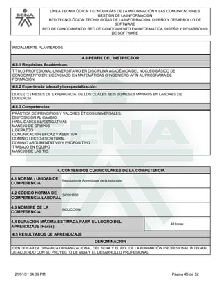 LÍNEA TECNOLÓGICA: TECNOLOGÍAS DE LA INFORMACIÓN Y LAS COMUNICACIONES
GESTIÓN DE LA INFORMACIÓN
RED TECNOLÓGICA: TECNOLOGÍAS DE LA INFORMACIÓN, DISEÑO Y DESARROLLO DE
SOFTWARE
RED DE CONOCIMIENTO: RED DE CONOCIMIENTO EN INFORMÁTICA, DISEÑO Y DESARROLLO
DE SOFTWARE
INICIALMENTE PLANTEADOS
4.8 PERFIL DEL INSTRUCTOR
4.8.1 Requisitos Académicos:
TÍTULO PROFESIONAL UNIVERSITARIO EN DISCIPLINA ACADÉMICA DEL NÚCLEO BÁSICO DE
CONOCIMIENTO EN: LICENCIADO EN MATEMÁTICAS O INGENIERO AFÍN AL PROGRAMA DE
FORMACIÓN
4.8.2 Experiencia laboral y/o especialización:
DOCE (12 ) MESES DE EXPERIENCIA: DE LOS CUALES SEIS (6) MESES MÍNIMOS EN LABORES DE
DOCENCIA
4.8.3 Competencias:
PRÁCTICA DE PRINCIPIOS Y VALORES ÉTICOS UNIVERSALES.
DISPOSICIÓN AL CAMBIO.
HABILIDADES INVESTIGATIVAS
MANEJO DE GRUPOS
LIDERAZGO
COMUNICACIÓN EFICAZ Y ASERTIVA
DOMINIO LECTO-ESCRITURAL
DOMINIO ARGUMENTATIVO Y PROPOSITIVO
TRABAJO EN EQUIPO
MANEJO DE LAS TIC.
4.CONTENIDOS CURRICULARES DE LA COMPETENCIA
Resultado de Aprendizaje de la Inducción.
4.1 NORMA / UNIDAD DE
COMPETENCIA
240201530
4.2 CÓDIGO NORMA DE
COMPETENCIA LABORAL
4.3 NOMBRE DE LA
COMPETENCIA
INDUCCION
4.5 RESULTADOS DE APRENDIZAJE
4.4 DURACIÓN MÁXIMA ESTIMADA PARA EL LOGRO DEL
APRENDIZAJE (Horas)
48 horas
DENOMINACIÓN
IDENTIFICAR LA DINÁMICA ORGANIZACIONAL DEL SENA Y EL ROL DE LA FORMACIÓN PROFESIONAL INTEGRAL
DE ACUERDO CON SU PROYECTO DE VIDA Y EL DESARROLLO PROFESIONAL.
Página 45 de 52
21/01/21 04:39 PM
 